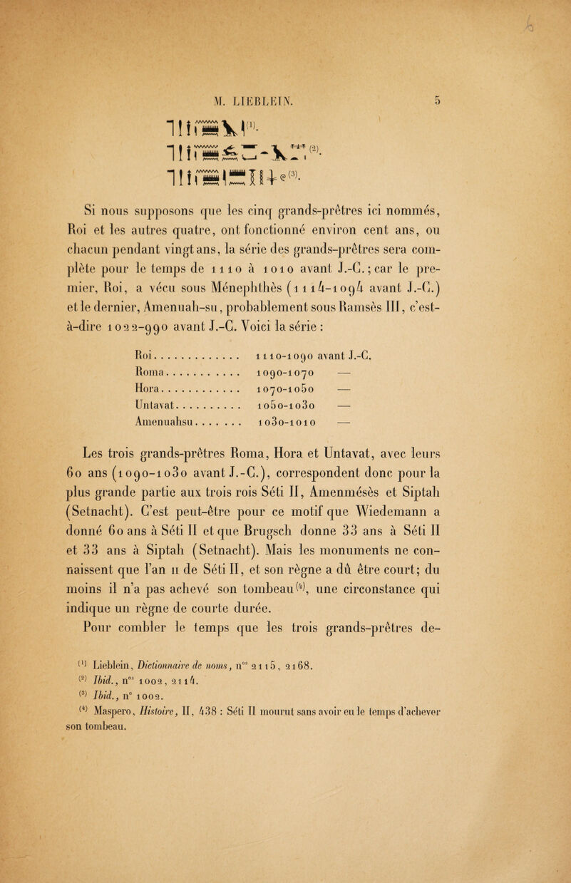 1ÜÍ 1!îi 1lîi /AWWV /vwvwv I —TM ç(3), I A ^ ■ r-2 C^). Si nous supposons rpie les cinq grands-prêtres ici nommés, Roi et les autres quatre, ont fonctionné environ cent ans, ou cliacun pendant vingt ans, la série des grands-prêtres sera com- ])lète pour le temps de iiio à loio avant J.-G.;car le pre¬ mier, Roi, a vécu sous Ménephthès (iii/i-ioqi avant J.-C.) et le dernier, Amenuah-su, probablement sous Ramsès III, c’est- à-dire 1092-990 avant J.-C. Voici la série : Roi. 1110-1090 avant J.-C. Roma. 1090-1070 — Hora. 1070-1060 — Untavat. io5o-io3o — Amenuahsu. io3o-ioio — Les trois grands-prêtres Roma, Hora et Untavat, avec leurs 60 ans (1090-1080 avant J.-G.), correspondent donc polirla plus grande partie aux trois rois Séti II, Amenmésès et Siptah (Setnacht). C’est peut-être pour ce motif que Wiedemann a donné 60 ans à Séti II et que Brugsch donne 33 ans à Séti II et 33 ans à Siptah (Setnacht). Mais les monuments ne con¬ naissent que l’an ii de Séti II, et son règne a dû être court; du moins il n’a pas achevé son tombeau une circonstance qui indique un règne de courte durée. Pour combler le temps que les trois grands-prêtres de- Lieblein, Dictiomaire de noms, 11°' 2116, 2168. Ibid., n”’ 1002 , 2114. Ibid., n 1002. Maspero, Histoire, II, 438 : Séti II mourut sans avoir eu le temps d’aclievei son tombeau.