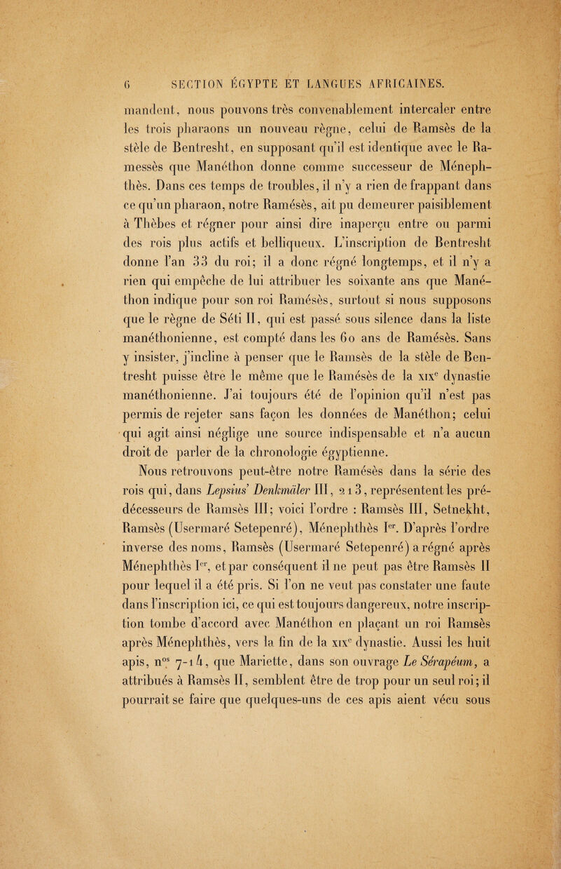 mandent, nous pouvons très convenablement intercaler entre les trois pharaons un nouveau règne, celui de Ramsès de la stèle de Bentresht, en supposant qu’il est identique avec le Ra- messès que Manéthon donne comme successeur de Méneph- thès. Dans ces temps de troubles, il n’y a rien de frappant dans ce qu’un pharaon, notre Ramésès, ait pu demeurer paisiblement à Thèbes et régner pour ainsi dire inaperçu entre ou parmi des rois plus actifs et belliqueux. L’inscription de Bentresht donne l’an 33 du roi; il a donc régné longtemps, et il n’y a rien qui empêche de lui attribuer les soixante ans que Mané¬ thon indique pour son roi Ramésès, surtout si nous supposons que le règne de Séti II, qui est passé sous silence dans la liste manéthonienne, est compté dans les 6o ans de Ramésès. Sans y insister, j’incline à penser que le Ramsès de la stèle de Ben¬ tresht puisse être le même que le Ramésès de la xix® dynastie manéthonienne. J’ai toujours été de l’opinion qu’il n’est pas permis de rejeter sans façon les données de Manéthon; celui qui agit ainsi néglige une source indispensable et n’a aucun droit de parler de la chronologie égyptienne. Nous retrouvons peut-être notre Ramésès dans la série des rois qui, dans Lepsius Denkmäler III, 213, représentent les pré¬ décesseurs de Ramsès III; voici l’ordre : Ramsès III, Setnel^ht, Ramsès (Usermaré Setepenré), Ménephthès Rc D’après l’ordre inverse des noms, Ramsès (Usermaré Setepenré) a régné après Ménephthès et par conséquent il ne peut pas être Ramsès II pour lequel il a été pris. Si l’on ne veut pas constater une faute dans l’inscription ici, ce qui est toujours dangereux, notre inscrip¬ tion tombe d’accord avec Manéthon en plaçant un roi Ramsès après Ménephthès, vers la fin de la xix^ dynastie. Aussi les huit apis, n® 7-1 i, que Mariette, dans son ouvrage Le Sérapéum, a attribués à Ramsès II, semblent être de trop pour un seul roi; il pourrait se faire que quelques-uns de ces apis aient vécu sous