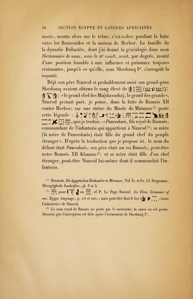 nastie, monta alors sur le trône, c’est-à-dire pendant la lutte entre les Ramessides et la maison de Herhor. La famille de la dynastie Bubastite, dont j’ai donné la généalogie dans mon Dictionnaire de noms, sous le n^ 1008, avait, par degrés, monté d’une position humble à une influence et puissance toujours croissantes, jusqu’à ce quelle, sous Sheshanq L’', s’arrogeât la royauté. Déjà son père Ninirod et probablement aussi son grand-père Shesbanq avaient obtenu le rang élevé de | ^ (till fi Mil) ] • fc le grand chef des Ma(shavasha), le grand des grands n. Nimrod prenait part, je pense, dans la lutte de Ramsès XII contre Herhor; car une statue du Musée de Miramarporte cette légende : 4= * , queje traduis : cc Panreshnès, fils royal de Ramsès, commandant de l’infanterie qui appartient à Nimrod ; sa mère (la mère de Panreshnès) était fille du grand chef du peuple étranger i?. D’après la traduction queje propose ici, le nom du défunt était Panreshnès; son père était un roi Ramsès, peut-être notre Ramsès XII Khamus^^^, et sa mère était fille d’un chef étranger, peut-être Nimrod lui-même dont il commandait l’in¬ fanterie. Reinisch, Die ägyptischen Denkmäler in Miramar, Taf. 31 et 3 2. Cf. Rergmann, Hieroglyßsche Inschriften, pl. 3 et 4. rTi P^^^ Í j Renouf, An Eiern. Grammar of anc. Egypt, language, p. 2 4 et suiv. ; mais peut-être faut-ii lire ff toute Tinfanterie de Nimrod. Le nom royal de Ramsès ne porte pas ie caiiouclie; la cause en est proba¬ blement que l’inscription est faite après l’avènement de Sbesbanq P' .