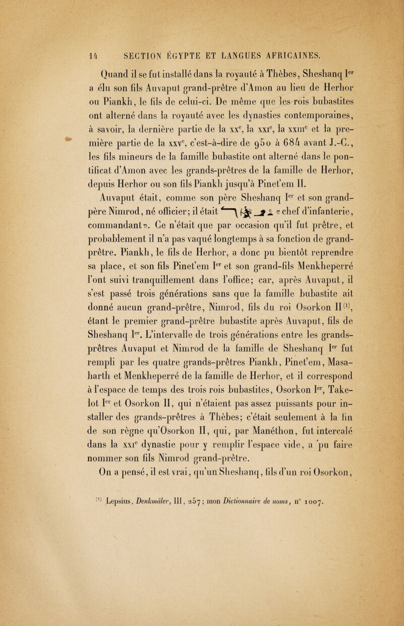 Quand il se fut installé dans la royauté à Thèbes, Sheshanq a élu son fils Auvaput grand-prêtre d’Amon au lieu de Herhor ou Piankh, le fils de celui-ci. De même que les rois bubastites ont alterné dans la royauté avec les dynasties contemporaines, à savoir, la dernière partie de la xx^ la xxU, la xxiii^ et la pre¬ mière partie de la xxv^, c’est-à-dire de qSo à 684 avant J.-G., les fils mineurs de la famille bubastite ont alterné dans le pon¬ tificat d’Amon avec les grands-prêtres de la famille de Herhor, depuis Herhor ou son fils Piankh jusqu’à Pinef em II. Auvaput était, comme son père Sheshanq et son grand- père Nimrod, né officier; il était chef d’infanterie, commandant 17. Ce n’était que par occasion qu’il fut prêtre, et probablement il n’a pas vaqué longtemps à sa fonction de grand- prêtre. Piankh, le fils de Herhor, a donc pu bientôt reprendre sa place, et son fils Pinef em P* et son grand-fils Menkheperré font suivi tranquillement dans boffice; car, après Auvaput, il s’est passé trois générations sans que la famille bubastite ait donné aucun grand-prêtre, Nimrod, fils du roi Osorkon IP^^, étant le premier grand-prêtre bubastite après Auvaput, fils de Sheshanq Pl L’intervalle de trois générations entre les grands- prêtres Auvaput et Nimrod de la famille de Sheshanq P^’ fut rempli par les quatre grands-prêtres Piankh, Pinef em, Masa- harth et Menkheperré de la famille de Herhor, et il correspond à fespace de temps des trois rois bubastites, Osorkon P^', Take- lot P'’ et Osorkon II, qui n’étaient pas assez puissants pour in¬ staller des grands-prêtres à Thèbes; c’était seulement à la fin de son règne qu’Osorkon II, qui, par Manéthon, fut intercalé dans la xxU dynastie pour y remplir l’espace vide, a pu faire nommer son fils Nimrod grand-prêtre. On a pensé, il est vrai, qu’un Sheshanq, fils d’un roi Osorkon, Lepsius, Denkmäler, III, *257; mon Dictionnaire de noms, n° 1007.