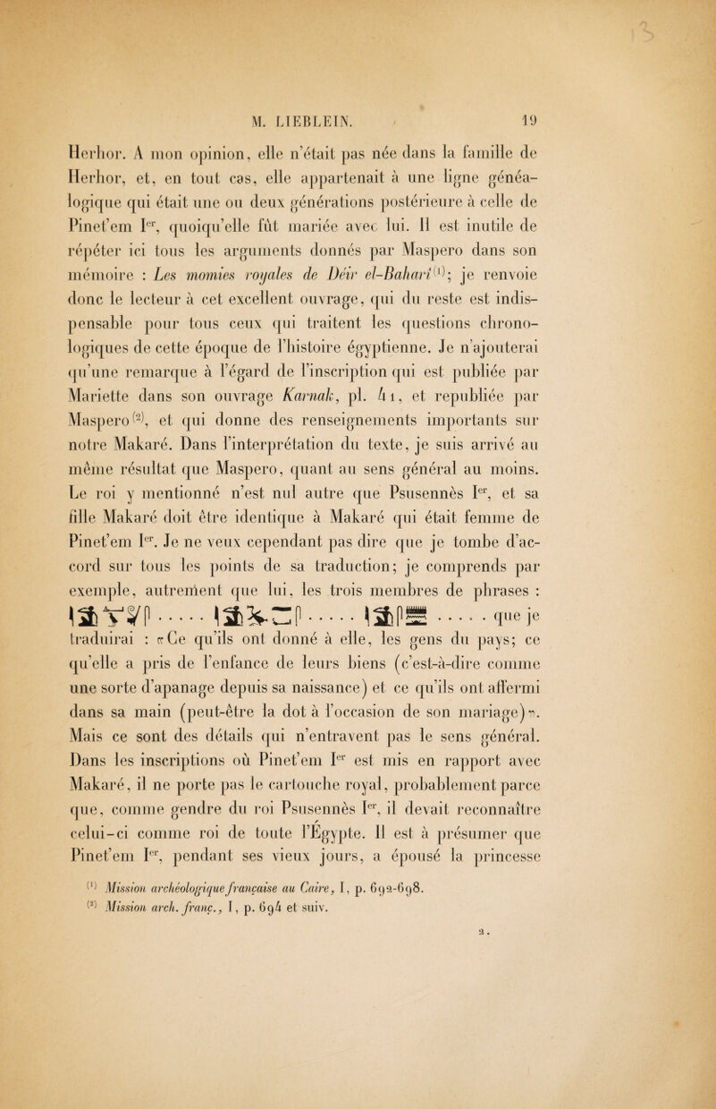 llerlioi*. A mon ()])iiiioii, elle n’était pas née dans la lamille de Ilerlior, et, en tout cas, elle appartenait à une ligne généa¬ logique qui était une ou deux générations |)ostérieure à celle de Pinet’em (pioiqu’elle fut mariée avec lui. 11 est inutile de ré|)éter ici tons les arguments donnés par Mas])ero clans son mémoire : Les momies tvyales de Déir el-Baharî^^^^ je renvoie donc le lecteur à cet excellent ouvrage, cjui du reste est indis¬ pensable pour tous ceux qui traitent les questions chrono- logicelles de cette époque de l’histoire égyptienne. Je n ajouterai (ju’une remarque à l’égard de l’inscription cjui est publiée par Mariette dans son ouvrage Karnah, pl. Ai, et republiée ])ar Maspero ^t c|ui donne des renseignements importants sur notre Makaré. Dans l’interprétation du texte, je suis arrivé au même résultat que Maspero, cjuant au sens général au moins. Le roi y mentionné n’est nui autre c[ue Psusennès P, et sa fille Makaré doit être identicjue à Makaré qui était femme de Pinet’em P'. Je ne veux cependant pas dire que je tombe d’ac¬ cord sur tous les points de sa traduction; je comprends par exemple, autrenlent que lui, les trois membres de phrases : . 1n uttu .... ^ jl..... que je traduirai : rrCe qu’ils ont donné à elle, les gens du pays; ce qu’elle a pris de l’enfance de leurs biens (c’est-à-dire comme une sorte d’apanage depuis sa naissance) et ce cju’ils ont affermi dans sa main (peut-être la dota l’occasion de son mariage) Mais ce sont des détails qui n’entravent pas le sens générai. Dans les inscriptions où Pinet’em P est mis en rajiport avec Makaré, il ne porte pas le cartouche royal, probablement parce que, comme gendre du l’oi Psusennès P^’, il devait reconnaître celui-ci comme roi de toute l’Egypte. 11 est à présumer que Pinet’em P^’, pendant ses vieux jours, a épousé la princesse Mission archéologique française au Caire, I, p. 692-698. Mission arch, franc., I, p. 69/i et siiiv. 3.