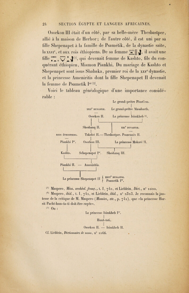 Osorkon III était dun côté, par sa belie-mère Thesbastper, allié à la maison de Herbor; de l’autre côté, il est uni par sa fdle Shepenapet à la famille de Psametik, de la dynastie saïte, laxxvU, et aux rois étliiopiens. De sa femme d avait une fdle rZx devenait femme de Kashto, fils du con¬ quérant éthiopien, Miamon Piankhi. Du mariage de Kashto et Shepenapet sont issus Sliabaka, premier roi de la xxv^ dynastie, et la princesse Arneniritis dont la fille Shepenapet II devenait la femme de Psametik Voici le tableau généalogique d’une importance considé¬ rable : Le grand-prétre Pinet’em. I XXII® DYNASTIE. Le grand-prêtre Masaharlh. Osorkon IL La princesse Isimkheb O). 1 Sheshanq IL XXI® DYNASTIE. 1 -- DOIS ÉTHIOPIENS. Takelot II. — Thesbastper. Psusennès IL I .1 Pianklii I®'. Osorkon III. La princesse Makaré U. Kashto. Schepenapet 1®*’. Sheshanq ITT. Piankhi IL — Arneniritis. La princesse Shepenapet II XXVI® DYNASTIE. Psametik I®*'. Maspero, Miss, archéol. franc., t. I, 7/11, et Lieblein, Diet., n® 1090. Maspero, ibid., t. I, 74i,’et Lìehìeìn, ibid., n® Je reconnais la jus¬ tesse de la critique de M. Maspero [Momies, etc., p. 741), que rrla princesse Hor- sit Pacht-hun-ta-ti doit être rayée 5^. Ou : La princesse Isimkheb I®*. I Hunt-toti, I Osorkon IL — Isimkheb II. Cf. Lieblein, Dictionnaire de noms, n® 9266. «