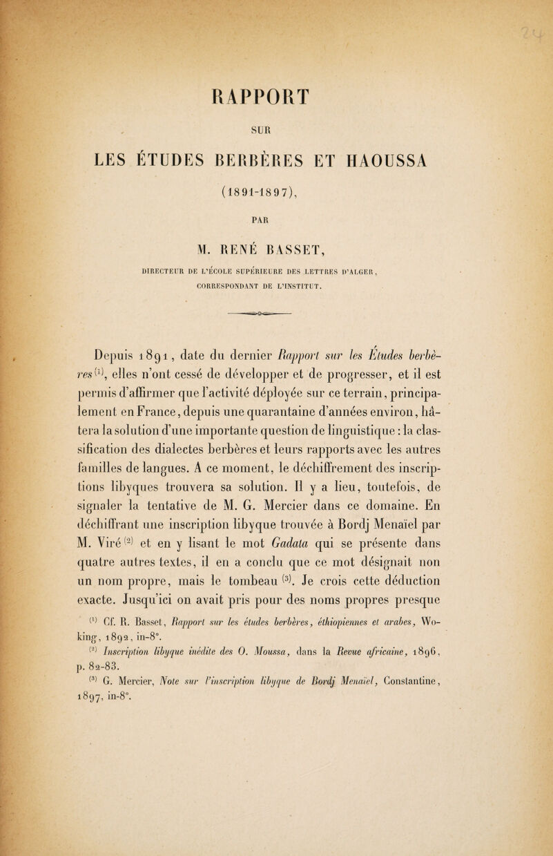 RAPPORT SUR LES ÉTUDES BERBÈRES ET HAOUSSA (1891-1897), PAR M. RENÉ BASSET, DIRECTEUR DE L’ECOLE SUPERIEURE DES LETTRES D’ALGER, CORRESPONDANT DE L’INSTITUT. Depuis 1891, date du dernier Rapport sur les Eludes berbè¬ reselles n’ont cessé de développer et de progresser, et il est permis d’aiTirmer que l’activité déployée sur ce terrain, principa¬ lement en France, depuis une quarantaine d’années environ, hâ¬ tera la solution d’une importante question de linguistique : la clas¬ sification des dialectes berbères et leurs rapports avec les autres familles de langues. A ce moment, le déchiffrement des inscrip¬ tions libyques trouvera sa solution. Il y a lieu, toutefois, de signaler la tentative de M. G. Mercier dans ce domaine. En déchiffrant une inscription libyque trouvée à Bordj Menaïel par M. Viré^^^ et en y lisant le mot Gadala qui se présente dans quatre autres textes, il en a conclu que ce mot désignait non un nom propre, mais le tombeau Je crois cette déduction exacte. Jusqu’ici on avait pris pour des noms propres presque Cf. R. Basset, Rapport mr les études herberes, éthiopiennes et arabes, Wo¬ king, 1892, in-8°. Inscription libyque inédite des O. Moufisa, dans la Revue africaine, 1896, p. 82-88. G. Mercier, Note sur Finscription libyque de Rordj Menaïel, Constantine, 1897, in-8°.
