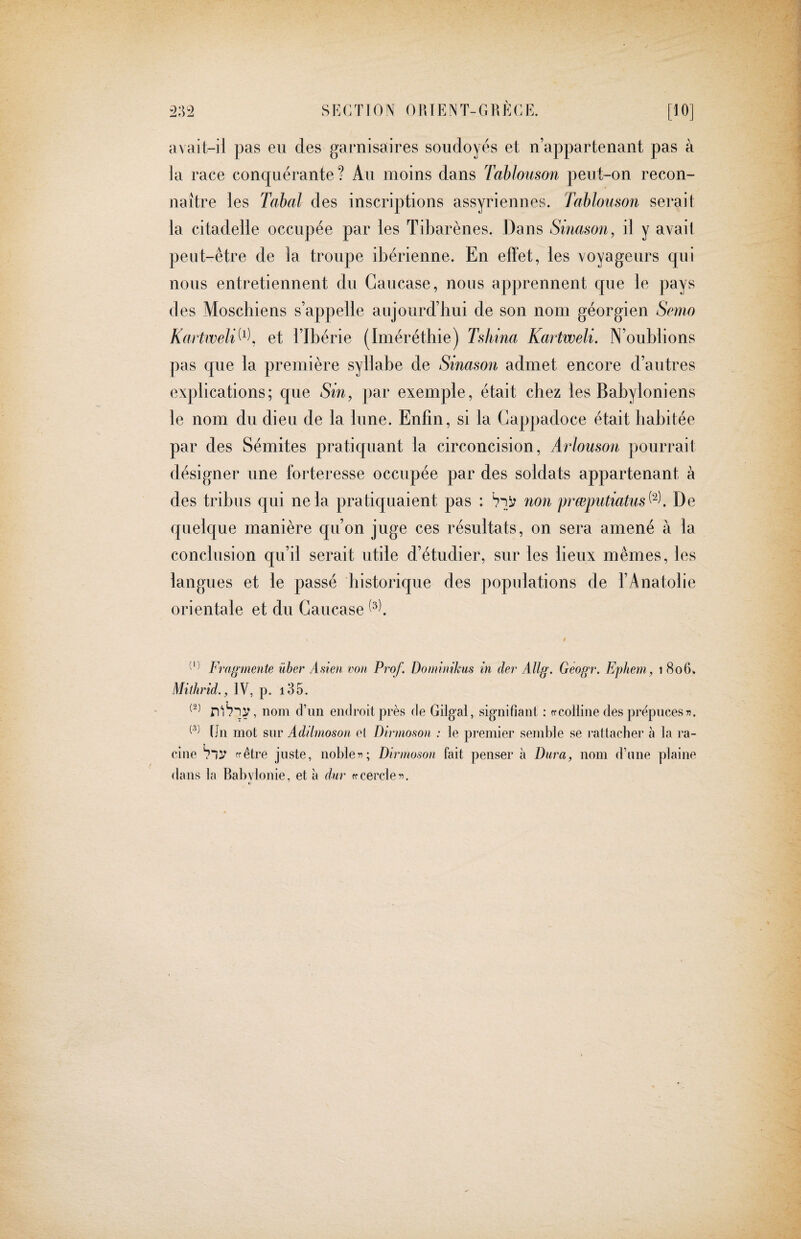 avait-ii pas eii des garnisaires soudoyés et n’appartenant pas à la race conquérante? Au moins dans Tablouson peut-on recon¬ naître les Tabal des inscriptions assyriennes. Tablouson serait la citadelle occupée par les Tibarènes. Dans Sinason, il y avait peut-être de la troupe ibérienne. En effet, les voyageurs qui nous entretiennent du Caucase, nous apprennent que le pays des Moschiens s’appelle aiijourd’bui de son nom géorgien Semo Kartweli^^\ et l’Ibérie (Imérétbie) Tshina Kartweli. N’oublions pas que la première syllabe de Sinason admet encore d’autres explications; que Sin, par exemple, était chez les Babyloniens le nom du dieu de la lune. Enfin, si la Gappadoce était habitée par des Sémites pratiquant la circoncision, Arlouson pourrait désigner une forteresse occupée par des soldats appartenant à des tribus qui ne la pratiquaient pas : non prœputiatus (2). De quelque manière qu’on juge ces résultats, on sera amené à la conclusion qu’il serait utile d’étudier, sur les lieux mêmes, les langues et le passé historique des populations de l’Anatolie orientale et du Caucase Fragmente über Asien von Prof. Doininikus in der AUg. GSogr. Ephem, i 8o6v Mithrid., IV, p. i35. nom dTiii endroit près de Gilgal, signifiant ; ff colline des prepuces«. Un mot sur Adilmoson et Dirnioson : le premier semble se rattacher à la ra¬ cine ffêtre juste, noble«; Dirnioson fait penser à Dura, nom d’une plaine dans la Bab\donie, et à dur ffcercle«. t)