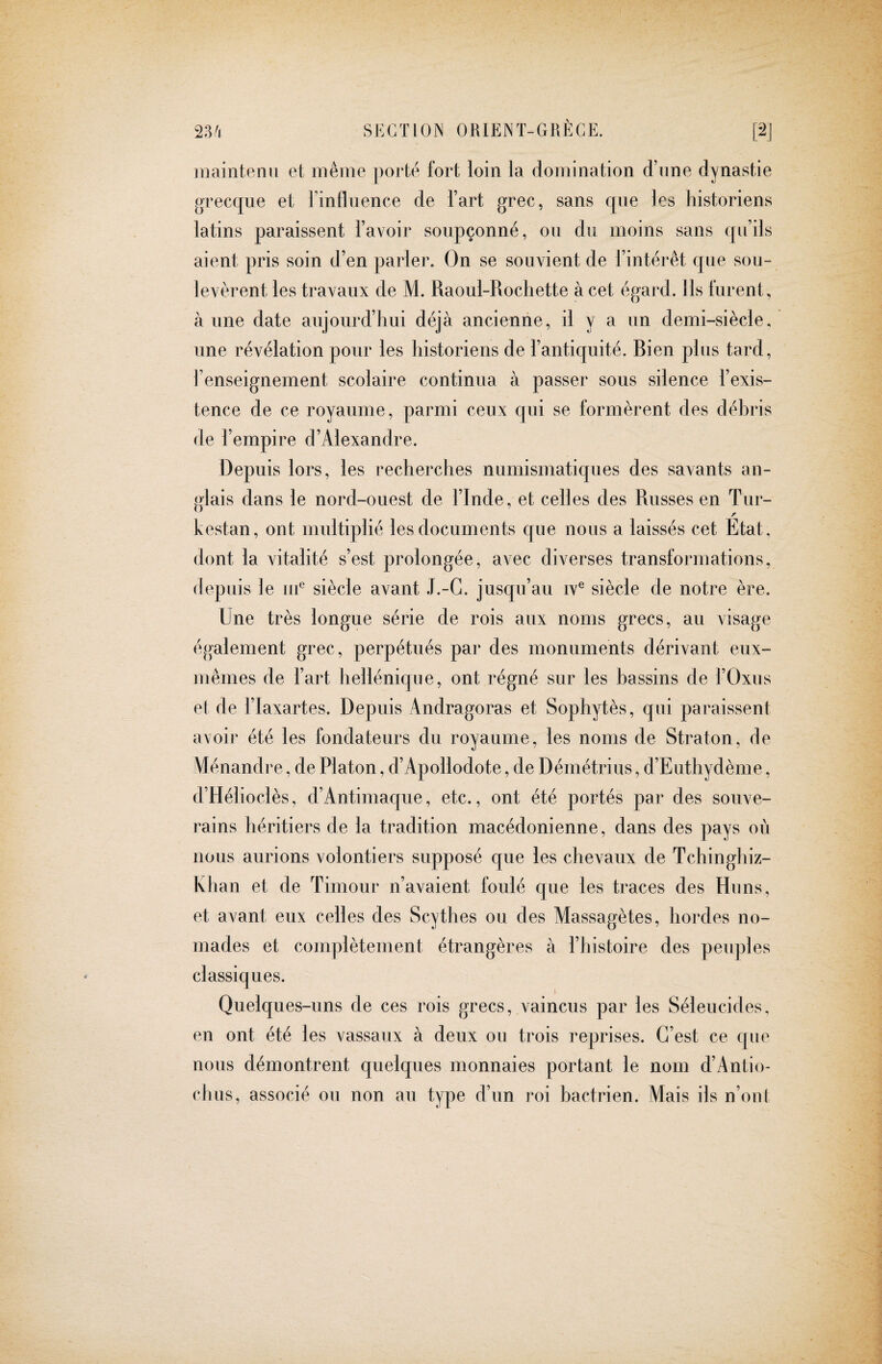 maintenu et même porte fort loin la domination d’nne dynastie grecque et rinfluence de Tart grec, sans que Jes historiens latins paraissent l’avoir soupçonné, ou du moins sans qu’ils aient pris soin d’en parler. On se souvient de l’intérêt qne sou¬ levèrent les travaux de M. Raoul-Rochette à cet égard. Ils furent, à une date aujourd’hui déjà ancienne, il y a un demi-siècle, une révélation pour les historiens de l’antiquité. Bien plus tard, l’enseignement scolaire continua à passer sous silence l’exis¬ tence de ce royaume, parmi ceux qui se formèrent des déhris de l’empire d’Alexandre. Depuis lors, les recherches numismatiques des savants an¬ glais dans le nord-ouest de l’Inde, et celles des Russes en Tur- r kestan, ont multiplié les documents que nous a laissés cet Etat, dont la vitalité s’est prolongée, avec diverses transformations, depuis le uf siècle avant J.-G. jusqu’au iv® siècle de notre ère. Une très longue série de rois aux noms grecs, au visage également grec, perpétués par des monuments dérivant eux- mêmes de l’art hellénique, ont régné sur les bassins de l’Oxus el de i’Iaxartes. Depuis Andragoras et Sophytès, qui paraissent avoir été les fondateurs du royaume, les noms de Straton, de \iénandre, de Platon, d’Apollodote, de Démétrius, d’Euthydème, d’Hélioclès, d’Antimaque, etc., ont été portés par des souve¬ rains héritiers de la tradition macédonienne, dans des pays où nous aurions volontiers supposé que les chevaux de Tchinghiz- Khan et de Timour n’avaient foulé que les traces des Huns, et avant eux celles des Scythes ou des Massagètes, hordes no¬ mades et complètement étrangères à l’histoire des perqiles classiques. Quelques-uns de ces rois grecs, vaincus par les Séleucides, en ont été les vassaux à deux ou trois reprises. C’est ce que nous démontrent quelques monnaies portant le nom d’Antio- clms, associé ou non au type d’un roi hactrien. Mais iis n’onl
