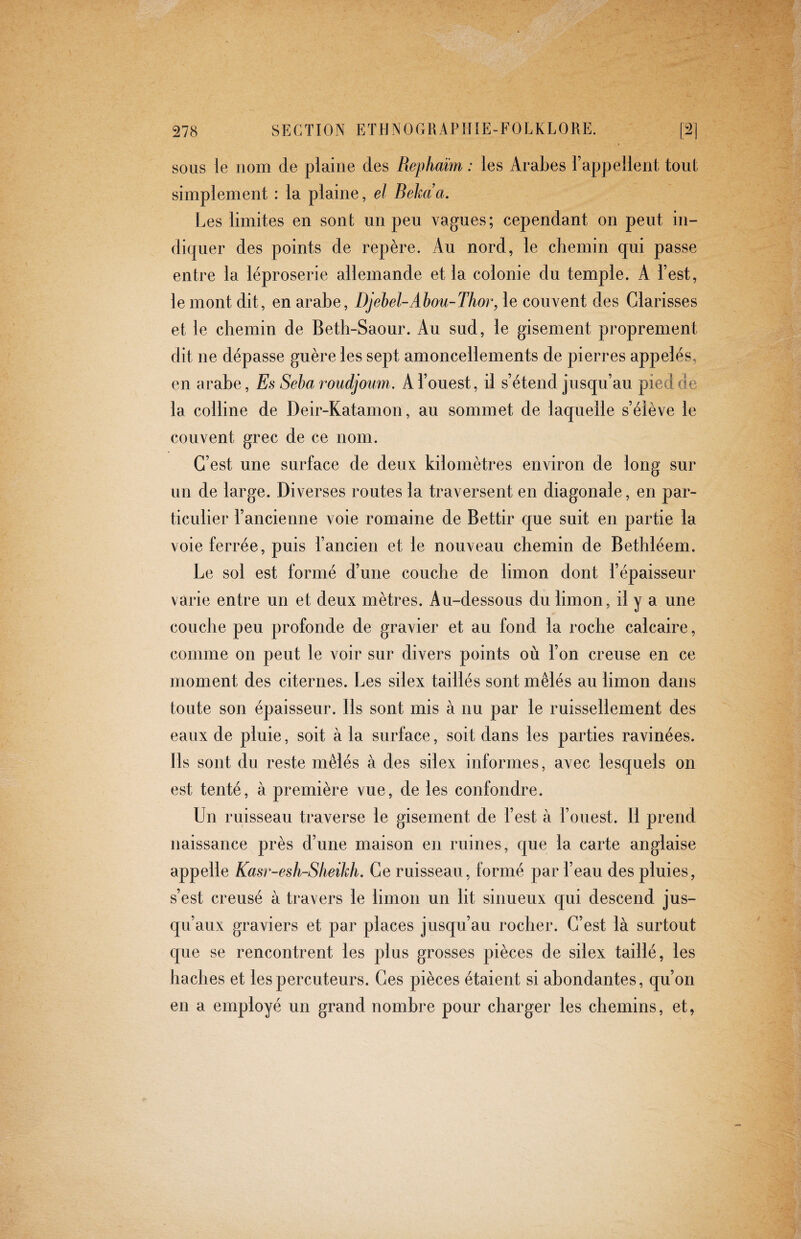 sous le nom de plaine des Piephaïm : les Arabes l’appellent tout simplement : la plaine, el Bekaa. Les limites en sont un peu vagues; cependant on peut in¬ diquer des points de repère. Au nord, le chemin qui passe entre la léproserie allemande et la colonie du temple. A l’est, le mont dit, en arabe, Djebel-Abou-Thor, le couvent des Glarisses et le chemin de Beth-Saour. Au sud, le gisement proprement dit ne dépasse guère les sept amoncellements de pierres appelés, en arabe. Es Sebaroudjoum, A l’ouest, il s’étend jusqu’au pied de la colline de Deir-Katamon, au sommet de laquelle s’élève le couvent grec de ce nom. C’est une surface de deux kilomètres environ de long sur un de large. Diverses routes la traversent en diagonale, en par¬ ticulier l’ancienne voie romaine de Bettir que suit en partie la voie ferrée, puis l’ancien et le nouveau chemin de Bethléem. Le sol est formé d’une couche de limon dont l’épaisseur varie entre un et deux mètres. Au-dessous du limon, il y a une couche peu profonde de gravier et au fond la roche calcaire, comme on peut le voir sur divers points où l’on creuse en ce moment des citernes. Les silex taillés sont mêlés au limon dans toute son épaisseur. Ils sont mis à nu par le ruissellement des eaux de pluie, soit à la surface, soit dans les parties ravinées. Ils sont du reste mêlés à des silex informes, avec lesquels on est tenté, à première vue, de les confondre. Un ruisseau traverse le gisement de l’est à l’ouest. Il prend naissance près d’une maison en ruines, que la carte anglaise appelle Kasr-esh-Slieikh. Ce ruisseau, formé par l’eau des pluies, s’est creusé à travers le limon un lit sinueux qui descend jus¬ qu’aux graviers et par places jusqu’au rocher. C’est là surtout que se rencontrent les plus grosses pièces de silex taillé, les haches et les percuteurs. Ces pièces étaient si abondantes, qu’on en a employé un grand nombre pour charger les chemins, et,