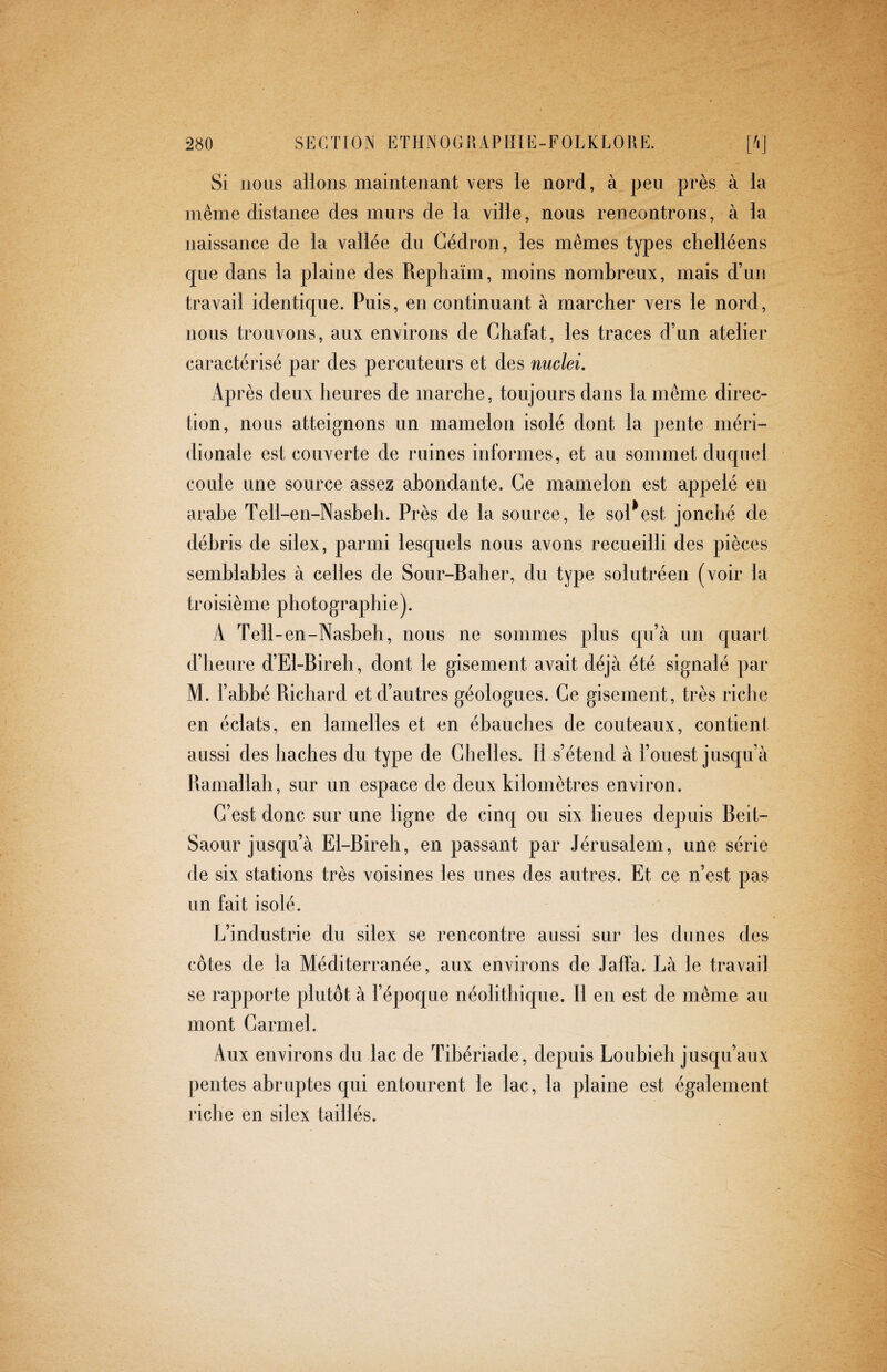 Si nous allons maintenant vers le nord, à peu près à la même distance des murs de la ville, nous rencontrons, à la naissance de la vallée du Cedrón, les mêmes types chelléens que dans la plaine des Rephaïm, moins nombreux, mais d’un travail identique. Puis, en continuant à marcher vers le nord, nous trouvons, aux environs de Chafat, les traces d’un atelier caractérisé par des percuteurs et des nuclei. Après deux heures de marche, toujours dans la même direc¬ tion, nous atteignons un mamelon isolé dont la pente méri¬ dionale est couverte de ruines informes, et au sommet duquel coule une source assez abondante. Ce mamelon est appelé en arabe Tell-en-Nasbeh. Près de la source, le sollest jonché de débris de silex, parmi lesquels nous avons recueilli des pièces semblables à celles de Sour-Baher, du type solutréen (voir la troisième photographie). A Tell-en-Nasbeh, nous ne sommes plus qu’à un quart d’heure d’El-Bireh, dont le gisement avait déjà été signalé par M. l’abbé Richard et d’autres géologues. Ce gisement, très riche en éclats, en lamelles et en ébauches de couteaux, contient aussi des haches du type de Chelles. Il s’étend à l’ouest jusqu’à Ramallah, sur un espace de deux kilomètres environ. C’est donc sur une ligne de cinq ou six lieues depuis Beit- Saour jusqu’à El-Bireh, en passant par Jérusalem, une série de six stations très voisines les unes des autres. Et ce n’est pas un fait isolé. L’industrie du silex se rencontre aussi sur les dunes des côtes de la Méditerranée, aux environs de Jaffa. Là le travail se rapporte plutôt à l’époque néolithique. Il en est de même au mont Carmel. Aux environs du lac de Tibériade, depuis Loubieh jusqu’aux pentes abruptes qui entourent le lac, la plaine est également riche en silex taillés.