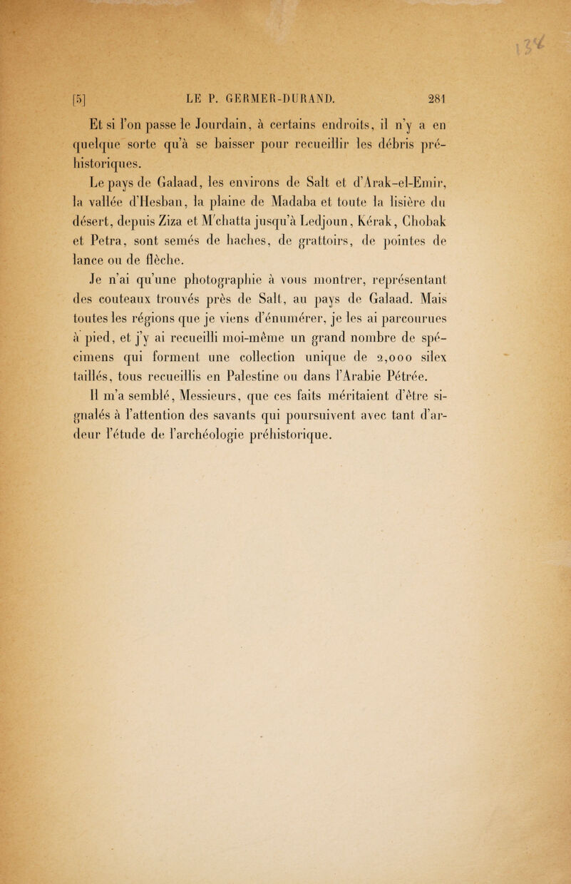 Et si l’on passe le Jourdain, à certains endroits, il n’y a en ([iielcpie sorte qu’à se baisser pour recueillir les débris pré¬ historiques. Le pays de Galaad, les environs de Sait et d’Arak-el-Einir, la vallée d’Hesban, la plaine de Madaba et toute la lisière du désert, depuis Ziza et MVbatta jusqu’à Ledjoun, Kérak, Gbobak et Petra, sont seniés de baches, de grattoirs, de ])ointes de lance ou de flèche. Je n’ai qu’une photographie à vous montrer, représentant des couteaux trouvés près de Sait, au pays de Galaad. Mais toutes les régions que je viens d’énumérer, je les ai parcourues à pied, et j’y ai recueilli moi-même un grand nombre de spé¬ cimens qui forment une collection unique de 2,000 silex taillés, tous recueillis en Palestine ou dans l’Arabie Pétrée. Il m’a semblé. Messieurs, que ces faits méritaient d’être si¬ gnalés à l’attention des savants qui poursuivent avec tant d’ar¬ deur l’étude de l’archéologie préhistorique.