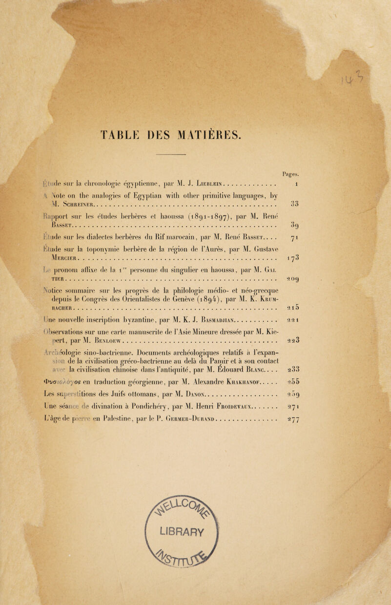 rfl/v-' TABLE DES MATIÈRES. Pages. Éjiiíle sur la cliroiuílogie ëgy[Mienne, par M. J. Lieblein. i A ^iote on the analogies of Egyptian with other primitive languages, by M. Schreiner. o3 jla[)port sur les etudes berbères el haoussa (1891-1897), jiar M. Hené Basset. illude sur les dialectes berbères du Rif marocain, par M. René Rasset.. . . Étude sur la toponymie berbère de la région de TAurès, par M. Gustave Mercier.. Le pronom allixe de la 1'® personne ibi singulier en haoussa, par M. Gal TIER. Notice sommaire sur les progrès de la philologie medio- et néo-grecque depuis le Congrès des Ürientalistes de Genève (1894), ])ar M. K. Krüm- BACHER. Une nouvelle inscription byzantine, par M. K. J. Rasmadjian. Observations sur une carte manuscrite de l’Asie Mineure dressée par M. Kie¬ pert, par M. Renloew. Archéologie sino-bactrienne. Documents archéologiques relatifs à l’expan¬ sion de la civilisation gréco-bactrienne au delà du Paiiiir et à son contact av'*c la civilisation chinoise dans l’antiquité, par AL Edouard Rlanc. . . . <i>Doio/óyos en traduction géorgienne, par AL Alexandre Khakiianof. Les superstitions des Juifs ottomans, par M. Danon. Lue séance de divinalion à Pondichéry, par AL Henri Froidevaüx. ÎAige de pieri-e en [Palestine, par le P. Gervier-Durvnd. *) 71 173 ?3 09 1 223 2 33 255 209 271 ‘^77