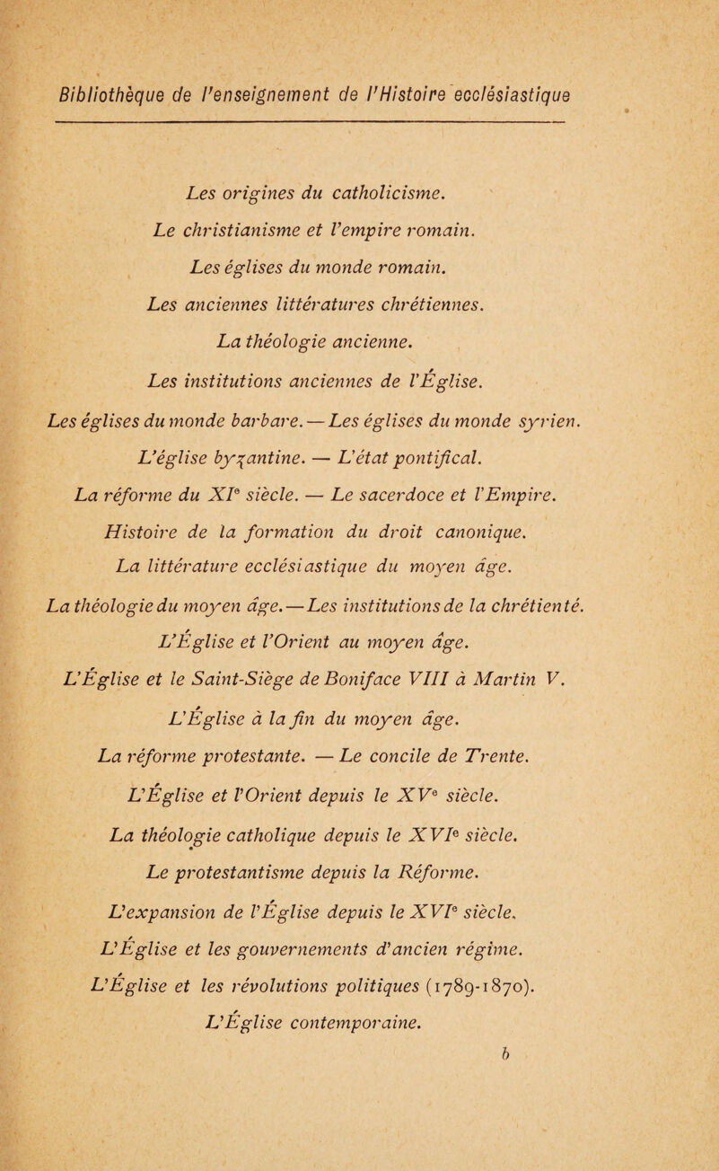 Les origines du catholicisme. Le christianisme et l’empire romain. Les églises du monde romain. Les anciennes littératures chrétiennes. La théologie ancienne. Les institutions anciennes de l'Église. Les églises du monde barbare. — Les églises du monde syrien. L’église byzantine. — L'état pontifical. La réforme du XL siècle. — Le sacerdoce et l'Empire. Histoire de la formation du droit canonique. La littérature ecclésiastique du moyen âge. La théologie du moyen âge. — Les institutions de la chrétienté. L’Eglise et l’Orient au moyen âge. L'Église et le Saint-Siège de Boniface VIII à Martin V. L'Église à la fin du moyen âge. La réforme protestante. —Le concile de Trente. L’Église et l’Orient depuis le XVe siècle. La théologie catholique depuis le XVB siècle. Le protestantisme depuis la Réforme. * L’expansion de l’Eglise depuis le XVIe siècle. * L’Eglise et les gouvernements d’ancien régime. L’Eglise et les révolutions politiques (1789-1870). L’Eglise contemporaine. b