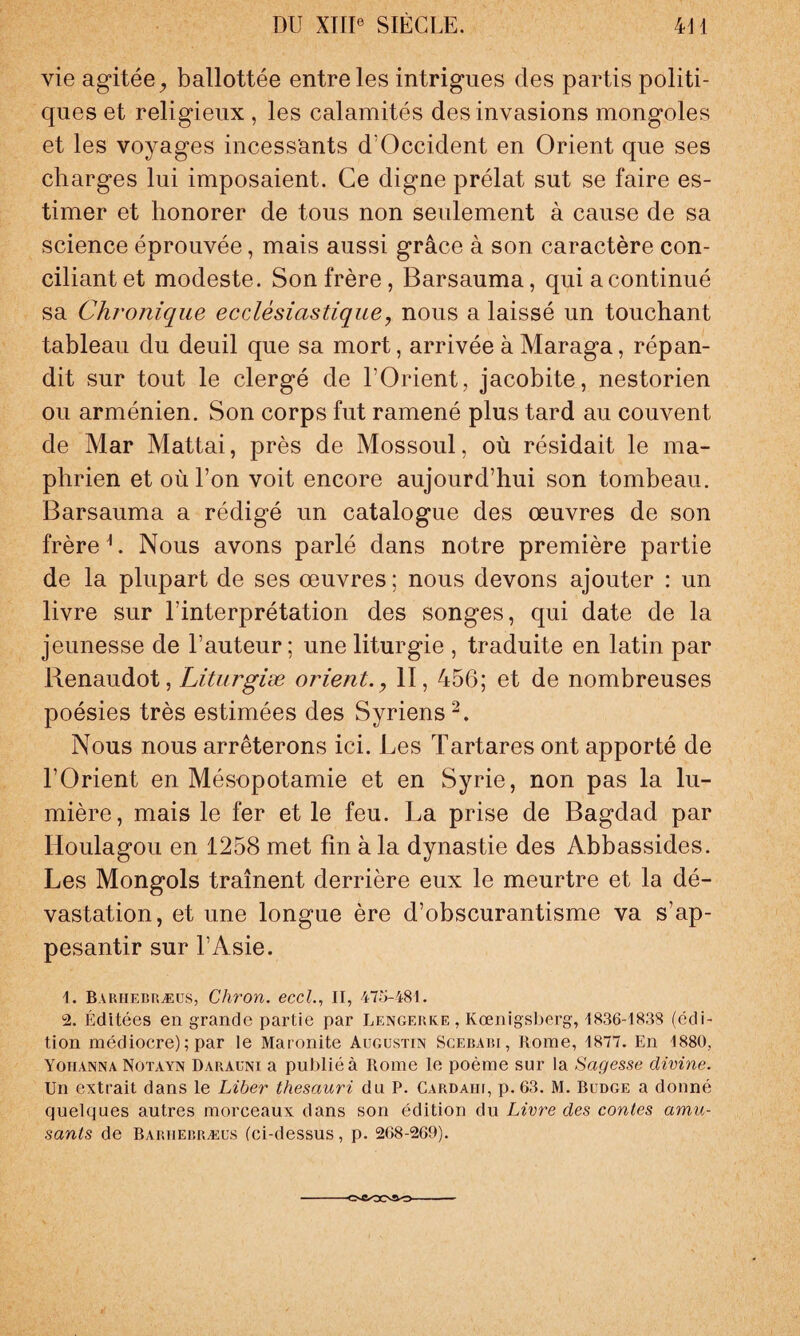 vie agitée, ballottée entre les intrigues des partis politi¬ ques et religieux , les calamités des invasions mongoles et les voyages incessants d’Occident en Orient que ses charges lui imposaient. Ce digne prélat sut se faire es¬ timer et honorer de tous non seulement à cause de sa science éprouvée, mais aussi grâce à son caractère con¬ ciliant et modeste. Son frère, Barsauma, qui a continué sa Chronique ecclesiastique, nous a laissé un touchant tableau du deuil que sa mort, arrivée à Maraga, répan¬ dit sur tout le clergé de l’Orient, jacobite, nestorien ou arménien. Son corps fut ramené plus tard au couvent de Mar Mattai, près de Mossoul, où résidait le ma- phrien et où l’on voit encore aujourd’hui son tombeau. Barsauma a rédigé un catalogue des œuvres de son frère L Nous avons parlé dans notre première partie de la plupart de ses œuvres ; nous devons ajouter : un livre sur l’interprétation des songes, qui date de la jeunesse de l’auteur ; une liturgie , traduite en latin par Renaudot, Liturgiæ orient., II, 456; et de nombreuses poésies très estimées des Syriens2. Nous nous arrêterons ici. Les Tartares ont apporté de l’Orient en Mésopotamie et en Syrie, non pas la lu¬ mière, mais le fer et le feu. La prise de Bagdad par Iloulagou en 1258 met fin à la dynastie des Abbassides. Les Mongols traînent derrière eux le meurtre et la dé¬ vastation, et une longue ère d’obscurantisme va s’ap¬ pesantir sur l’Asie. 1. Bariiebræus, Chron. eccl., II, 475-481. 2. Éditées en grande partie par Lengerke, Kœnigsberg, 1836-1838 (édi¬ tion médiocre) ; par le Maronite Augustin Scebabi, Rome, 1877. En 1880, Yoiianna Notayn Darauni a publié à Rome le poème sur la Sagesse divine. Un extrait dans le Liber thesauri du P. Cardahi, p. 63. M. Budge a donné quelques autres morceaux dans son édition du Livre des contes amu¬ sants de Bariiebræus (ci-dessus, p. 268-269). ■CSCOOftO