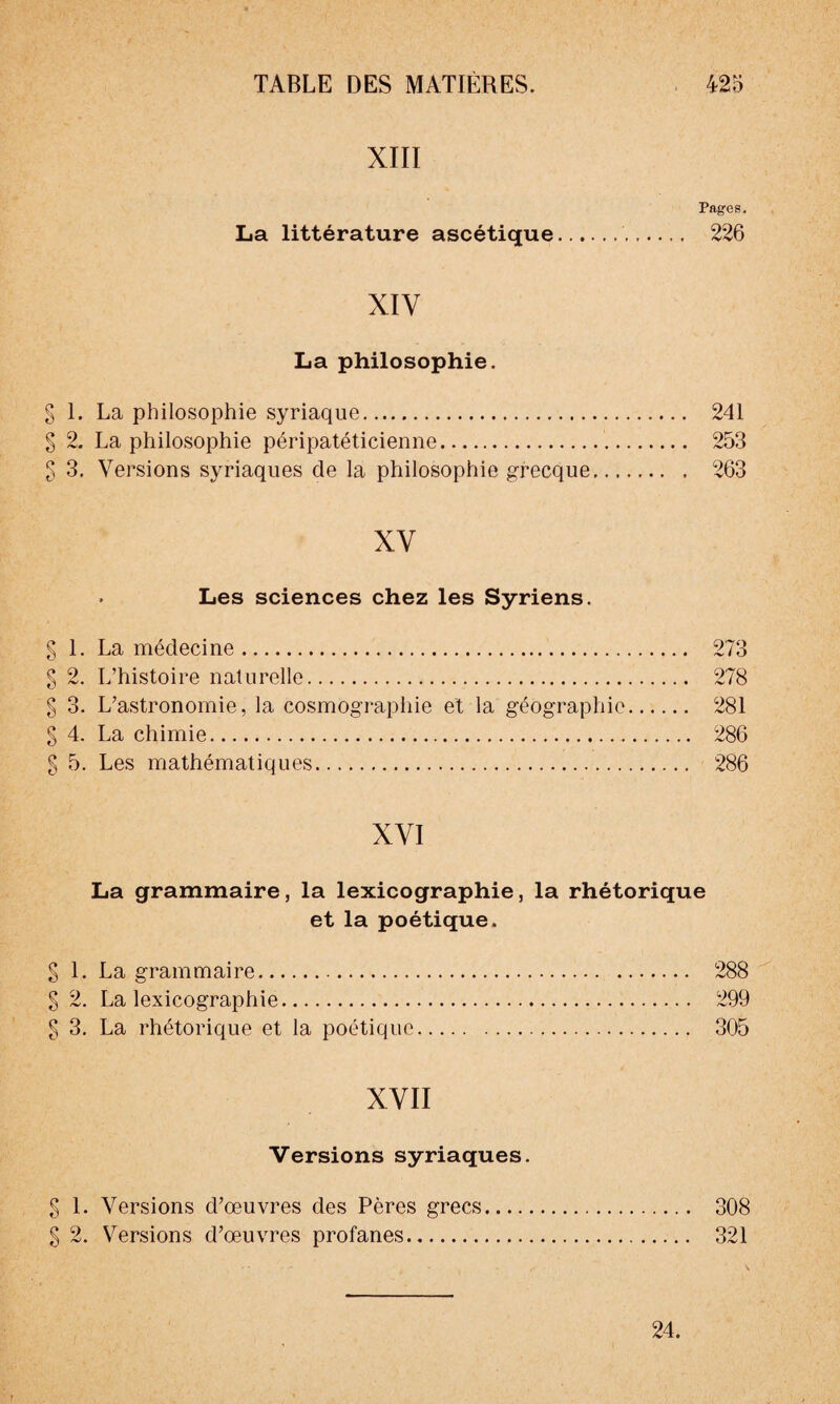 <V0 (VS <VS (VS (VS <VS (VS (VS Pages. La littérature ascétique.. 226 La philosophie. 1. La philosophie syriaque. 241 2. La philosophie péripatéticienne.. 253 XV . Les sciences chez les Syriens. 1. La médecine. 273 2. L’histoire naturelle. 278 3. L’astronomie, la cosmographie et la géographie. 281 4. La chimie. 286 5. Les mathématiques. 286 XVI La grammaire, la lexicographie, la rhétorique et la poétique. S 1. La grammaire. 288 g 2. La lexicographie. 299 g 3. La rhétorique et la poétique. 305 XVII Versions syriaques. g 1. Versions d’œuvres des Pères grecs. 308 g 2. Versions d’œuvres profanes. 321 24.