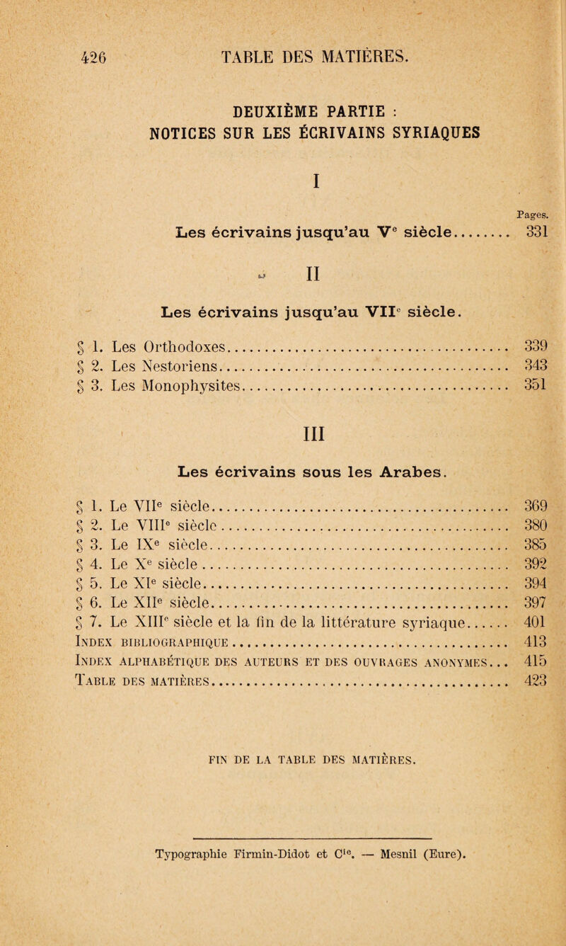 DEUXIÈME PARTIE : NOTICES SUR LES ÉCRIVAINS SYRIAQUES I Pages. Les écrivains jusqu’au Ve siècle. 331 II Les écrivains jusqu’au VIIe siècle. g 1. Les Orthodoxes. 339 § 2. Les Nestoriens. 343 S 3. Les Monophysites. 351 • III Les écrivains sous les Arabes. § 1. Le VIIe siècle. 369 S 2. Le VIIIe siècle. 380 § 3. Le IXe siècle. 385 § 4. Le Xe siècle. 392 § 5. Le XIe siècle. 394 § 6. Le XIIe siècle. 397 § 7. Le XIIIe siècle et la Un de la littérature syriaque. 401 Index bibliographique. 413 Index alphabétique des auteurs et des ouvrages anonymes. .. 415 Table des matières. 423 fin de la table des matières. Typographie Eirmin-Didot et CIe. — Mesnil (Eure).