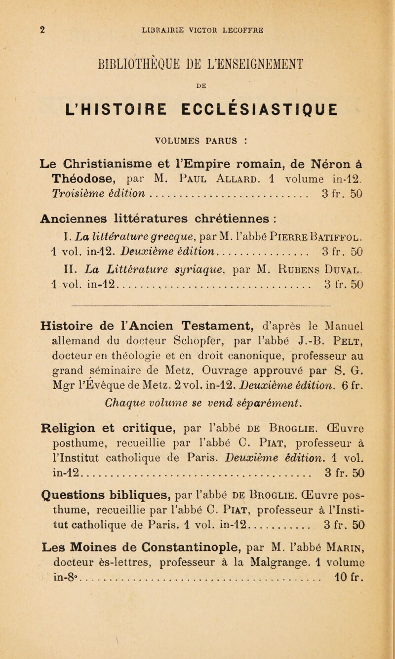 BIBLIOTHÈQUE DE L’ENSEIGNEMENT DE L’HISTOIRE ECCLÉSIASTIQUE VOLUMES PARUS : Le Christianisme et l’Empire romain, de Néron à Théodose, par M. Paul Allard. 1 volume in-12. Troisième édition. 3 fr. 50 Anciennes littératures chrétiennes : I. La littérature grecque, par M. l’abbé Pierre Batiffol. 1 vol. in-12. Deuxième édition. Sfr. 50 II. La Littérature syriaque, par M. Rubens Du val. 1 vol. in-12... 3 fr. 50 Histoire de l’Ancien Testament, d’après le Manuel allemand du docteur Schopfer, par l’abbé J.-B. Pelt, docteur en théologie et en droit canonique, professeur au grand séminaire de Metz. Ouvrage approuvé par S. G. Mgr l'Evêque de Metz. 2 vol. in-12. Deuxième édition. 6 fr. Chaque volume se vend séparément. Religion et critique, par l’abbé de Broglie. Œuvre posthume, recueillie par l’abbé C. Piat, professeur à l’Institut catholique de Paris. Deuxième édition. 1 vol. in-12. 3 fr. 50 Questions bibliques, par l’abbé de Broglie. Œuvre pos¬ thume, recueillie par l’abbé C. Piat, professeur à l’Insti¬ tut catholique de Paris. 1 vol. in-12. 3 fr. 50 Les Moines de Constantinople, par M. l’abbé Marin, docteur ès-lettres, professeur à la Malgrange. 1 volume in-8°. 10 fr.