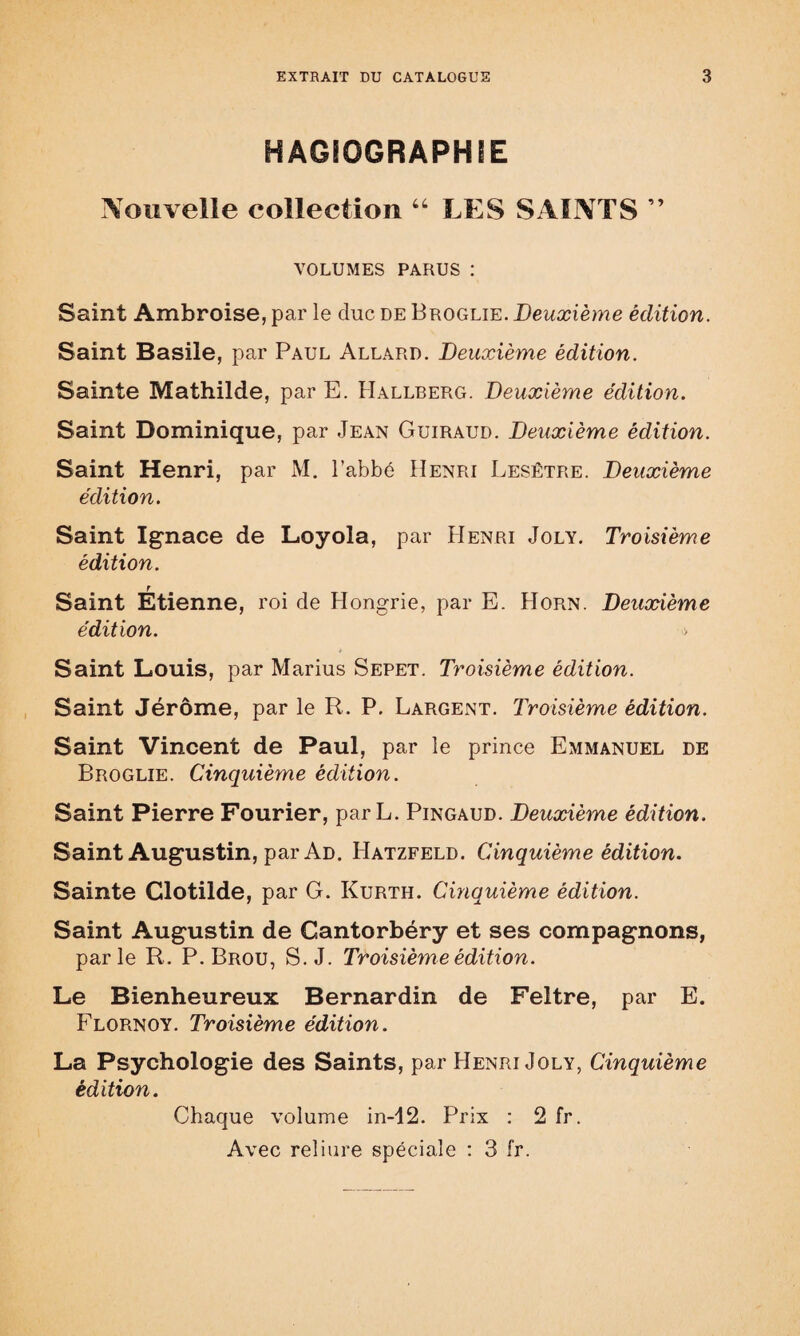 HAGIOGRAPHIE Nouvelle collection “ LES SAINTS ” VOLUMES PARUS : Saint Ambroise, par le duc de Broglie. Deuxième édition. Saint Basile, par Paul Allard. Deuxième édition. Sainte Mathilde, par E. Hallberg. Deuxième édition. Saint Dominique, par Jean Guiraud. Deuxième édition. Saint Henri, par M. l’abbé Henri Lesêtre. Deuxième édition. Saint Ignace de Loyola, par Henri Joly. Troisième édition. r Saint Etienne, roi de Hongrie, par E. Horn. Deuxième édition. > Saint Louis, par Marius Sepet. Troisième édition. Saint Jérôme, par le R. P. Largent. Troisième édition. Saint Vincent de Paul, par le prince Emmanuel de Broglie. Cinquième édition. Saint Pierre Fourier, parL. Pingaud. Deuxième édition. Saint Augustin, par Ad. Hatzfeld. Cinquième édition. Sainte Clotilde, par G. Kurth. Cinquième édition. Saint Augustin de Cantorbéry et ses compagnons, parle R. P. Brou, S. J. Troisième édition. Le Bienheureux Bernardin de Feltre, par E. Flornoy. Troisième édition. La Psychologie des Saints, par Henri Joly, Cinquième édition. Chaque volume in-12. Prix : 2 fr. Avec reliure spéciale : 3 fr.