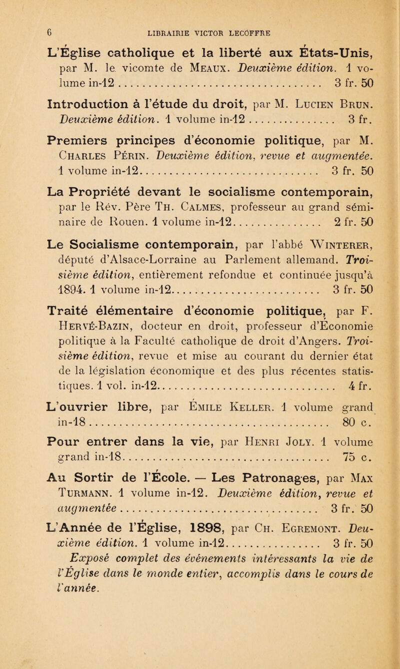 L’Église catholique et la liberté aux États-Unis, par M. le vicomte de Meaux. Deuxième édition. 1 vo¬ lume in-12. 3 fr. 50 Introduction à l’étude du droit, par M. Lucien Brun. Deuxième édition, 1 volume in-12. 3 fr. Premiers principes d’économie politique, par M. Charles Périn. Deuxième édition, revue et augmentée. 1 volume in-12. 3 fr. 50 La Propriété devant le socialisme contemporain, par le Rév. Père Th. Calmes, professeur au grand sémi¬ naire de Rouen. 1 volume in-12. 2 fr. 50 Le Socialisme contemporain, par l’abbé Winterer, député d’Alsace-Lorraine au Parlement allemand. Troi¬ sième édition, entièrement refondue et continuée jusqu’à 1894. 1 volume in-12... 3 fr. 50 Traité élémentaire d’économie politique, par F. Hervé-Bazin, docteur en droit, professeur d’Economie politique à la Faculté catholique de droit d’Angers. Troi¬ sième édition, revue et mise au courant du dernier état de la législation économique et des plus récentes statis¬ tiques. 1 vol. in-12. 4 fr. L’ouvrier libre, par Emile Keller. 1 volume grand in-18. 80 c. Pour entrer dans la vie, par Henri Joly. 1 volume grand in-18. 75 c. Au Sortir de l’École. — Les Patronages, par Max Turmann. 1 volume in-12. Deuxième édition, revue et augmentée. 3 fr. 50 L’Année de l’Église, 1898, par Ch. Egremont. Deu¬ xième édition. 1 volume in-12. 3 fr. 50 Exposé complet des évènements intéressants la vie de l’Eglise dans le monde entier, accomplis dans le cours de l'année.