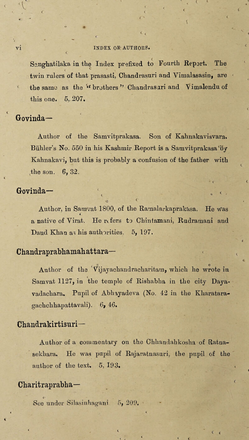 < Sanghatilaka in the Index prefixed to Fourth Report. The < c twin rulers of that prasasti, Chandrasuri and Yimalasasin, are ( the samu as the <<f brothers ” Chandrasari and Vimalenduof this one. 5, 207. Govinda— Author of the Samvitprakasa. Son of Kahnakavisvara. Biihler's Ho. 550 in his Kashmir Report is a Samvitprakasa‘by Kahnakavi, but this is probably a confusion of the father with the son. 6, 32. * C Govinda— ( „ ( , 0 ( Author, in Samvat 1800, of the Ramalarkaprakitsa. He Was i a native of Yirat. He refers to Chintamani, Rudramani and Daud Khan as his authorities. 5, 197. Chandraprabhamaliattara— * t e.. . . <* Author of the Vdjayachandracharitam, which he wrote in c Samvat 1127, in the temple of Rishabha in the city Daya- vadachara. Pupil of Abhayadeva (No. 42 in the Kharatara- gachchhapattavali). 6, 46. Chandrakirtisuri— Author of a commentary on the Ohhandahkosha of Ratua- sekhara. He was pupil of Rajaratnasuri, the pupil of the author of the text. 5, 193. Charitraprabha— ('