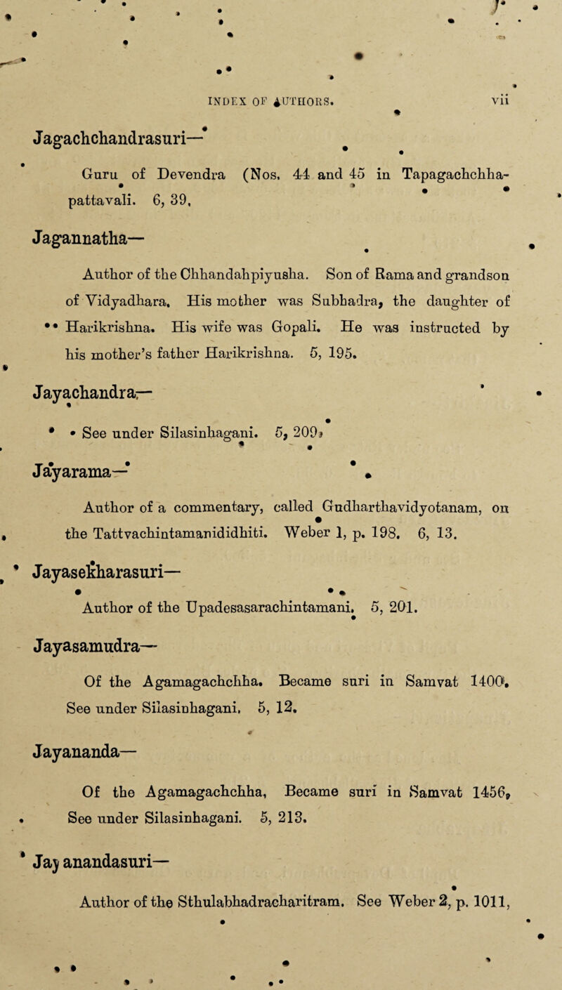 J agachchandrasuri—# ° • Guru of Devendra (Nos. 44 and 45 in Tapagachchha- • 1 • • pattavali. 6, 39, Jagannatha— • Author of the Chhandahpiyusha. Son of Rama and grandson of Vidyadhara, His mother was Subhadra, the daughter of •• Harikrishna. His wife was Gopali. He was instructed by his mother’s father Harikrishna. 5, 195. Jayachandrar- * • See under Silasinhagani. 5, 209* * • Jayarama—* * • Author of a commentary, called Gudharthavidyotanam, on the Tattvachintamanididhiti. Weber 1, p. 198, 6, 13. Jayasefiharasuri— • • • Author of the Upadesasarachintamani. 5, 201. Jayasamudra— Of the Agamagachchha. Became suri in Sam vat 1400, See under Silasinhagani, 5, 12, # Jayananda— Of the Agamagachchha, Became suri in Samvat 1456* See under Silasinhagani. 5, 213. Ja) anandasuri—
