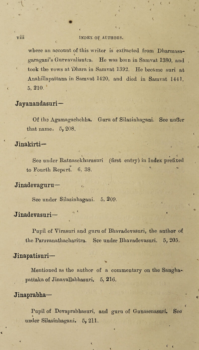 where an account of this writer is extracted from Dharmasa- < < # garagani’s Gurvavalisutra. He was boin in Samvat 1380, and took the vows at 'Dhara in Samvat 1392. He became suri at Anahillapattana in Samvat 1420, and died in Samvat 1441. 5, 210. * 7 ( Jayanandasuri— Of the Agamagachchha. Guru of Silasinhagani. See under that name. 5, 208. Jinakirti— ( 4 # # * < See under Ratnasekbarasuri (first entry) in Index prefixed to Fourth Report. 6, 38. Jinadevaguru— o See under Silasinhagani. 5, 209. Jinadevasuri— i Pupil of Virasuri and guru of Bliavadevasuri, the author of the Parsvanathacharitra. See under Bliavadevasuri. 5, 205. Jinapatisuri— Mentioned as the author of a commentary on the Sanglia- pattaka of Jinavallabhasuri. 5, 216. Jinaprabha— i Pupil of Devaprabhasuri, and guru of Gunasenasuri. See i* under Silasinhagani. 5, 211.