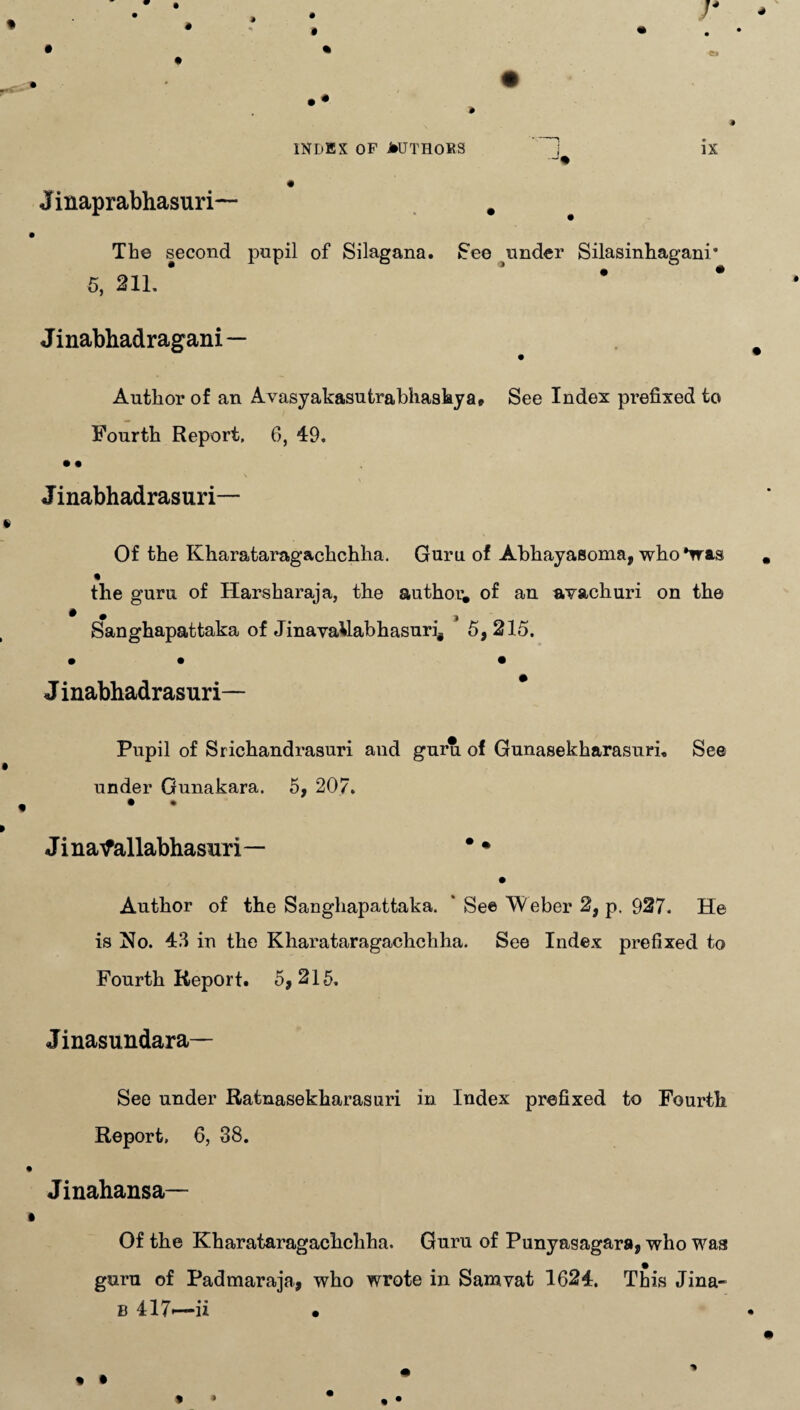 Jinaprabhasuri— # The second pupil of Silagana. See under Silasinhagani* 5, 211. * * Jinabhadragani — Author of an Avasyakasutrabhashya* See Index prefixed to Fourth Report, 6, 49. • • J inabhadrasuri— Of the Kharataragachchha. Guru of Abhayasoma, who*was the guru of Harsharaja, the author, of an avachuri on the ^ • ) Sanghapattaka of JinavaUabhasuri# 5, 215. • • • Jinabhadrasuri— Pupil of Srichandrasuri and guru of Gunasekharasuri, See under Gunakara. 5, 207. • • Jinatfallabhasiiri— * • Author of the Sanghapattaka. ' See Weber 2, p. 927. He is No. 43 in the Kharataragachchha. See Index prefixed to Fourth Report. 5,215. Jinasundara— See under Ratnasekharasuri in Index prefixed to Fourth Report, 6, 38. Jinahansa— Of the Kharataragachchha. Guru of Punyasagara, who was guru of Padmaraja, who wrote in Sam vat 1624. This Jina- b 417-—ii