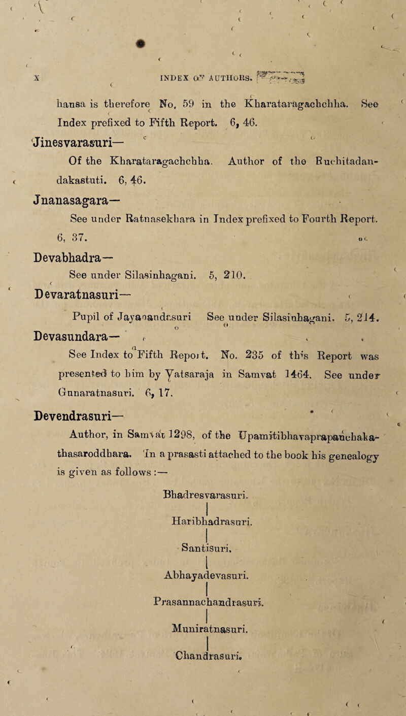 ( ’ ( liansa is therefore No, 59 in the Kharataragackcliha. See ( ( Index prefixed to Fifth Report. 6, 46. Jinesvarasuri— Of the Kharataragachchha. Author of the Ruehitadan- dakastuti. 6,46. Jnanasagara— See under Ratnasekhara in Index prefixed to Fourth Report. 6, 37. Devabhadra— See under Silasinhagani. 5, 210. f Devaratnasuri— < ( Pupil of Jayanandesuri See under Silasinhagani, 5, 214. o o Devasundara— <• See Index to Fifth Repoit. No. 235 of tins Report was presented to him by Vatsaraja in Sarnvat 1464. See under Guuaratnasuri. 6, 17. Devendrasuri— Author, in Sam\at 1298, of the UpamitibhaYaprapanebaha- thasaroddhara. In a prasasti attached to the book his genealogy is given as follows :— Bhadresvarasuri. . I Haribhadrasuri. I. Santisuri. I Abhayadevasuri. Prasannachandrasuri . I Muniratnasuri, Chandrasuri,