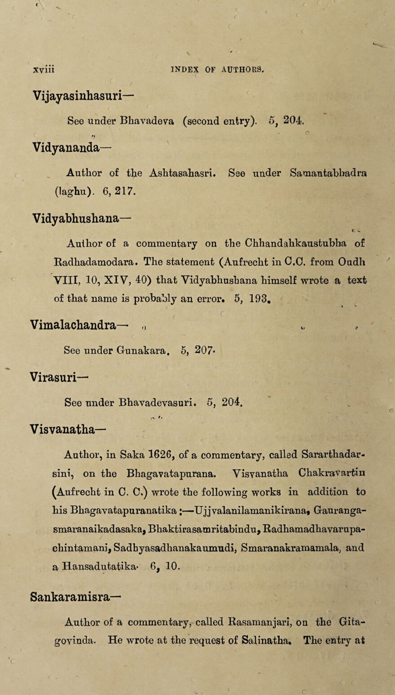 r Vijayasinhasuri— See under Bhavadeva (second entry). Vidyananda— Author of the Ashtasahasri. See under Samantabhadra (laghu). 6, 217. Vidyabhushana— c C Author of a commentary on the Chhandahkaustubha of Radhadamodara. The statement (Aufrecht in C.C. from Oudh VIII, 10, XIV, 40) that Vidyabhushana himself wrote a text of that name is probably an error. 5, 193. c « c C Vimalachandra— „ c --7 *.3 See under Gunakara. 5, 207* Virasuri— See under Bhavadevasuri. 5, 204. Visvanatba— '• - c Author, in Saka 1626, of a commentary, called Sararthadar- sini, on the Bhagavatapurana. Visyanatha Chakravartin (Aufrecht in 0. C.) wrote the following works in addition to his Bhagavatapuranatika:—Ujjvalanilamanikirana* Gauranga- smaranaikadasaka, Bhaktirasamritabindu, Radhamadhavarupa- chintamani, Sadhyasadhanakaumudi, Smaranakramamala, and a Hansadutatika* 6, 10. Sankaramisra— Author of a commentary, called Rasamanjari, on the Gita- govinda. He wrote at the request of Salinatha. The entry at