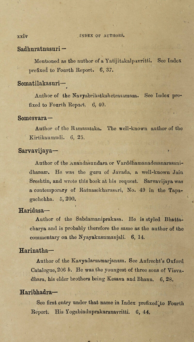 INDEX QF AUTHORS. C Sadhuratnasuri — Mentioned as the author of a Yatijitakalp&vritti. See Index C . r 'r. prefixed to Fourth Report. 6, 37. Somatilakasuri— r Author of the Navyabrihatkshetras&masa. See Index pre¬ fixed to Fourth Repo/t. 6, 40. C C Somes vara— . •* Author of the Rimasataka. The well-known author of the ( Kirtikaumudi. G, 25. Sarvavijaya— c Author of the Anandasundara or Varddhamanadesanarasani- dhanair, He was the guru of Javada, a well-known Jain Sreshtin, and wrote tilts hook at his request. Sarvavijaya was a contemporary of Ratnasekharasuri, No. 49 in the Tapa- gachchha. 5, 200. f ( C Haridasa—- Author of the Sabdamaniprakasa. He is styled Bhatta- charya and is probably therefore the same as the author of the commentary on the Nyayakusumanjali. 6, 14. Harinatha— Author of the Kavyadarsamarjanam. See Aufrecht’s Oxford Catalogue, 206 b. He was the youngest of three sons of Visva- dhara, his elder brothers being Kesava and Bhanu. 6, 28. Haribhadra— See first entry under that name in Index prefixed'ato Fourth C Report. His Yogabinduprakaranavritti. 6, 44. xxiv <- c c O