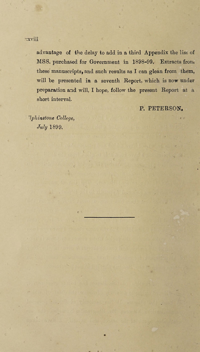 :.c i r rxvin advantage of the delay to add in a third Appendix the lisr of MSS. purchased for Government in 1898-99, Extracts from these manuscripts, and such results as I can glean from them, will he presented in a seventh Report, which is now under preparation and will, I hope, follow the present Report at a short interval. P. PETERSON. Ijphinstone College, < July 1899, c C C C C