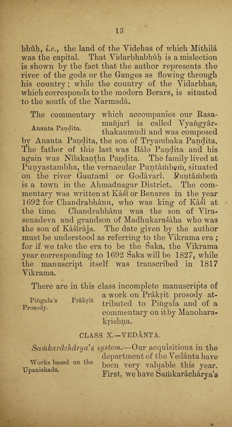 bMh, i.e., the land of the Yidebas of which Mithila was the capital. That Yidarbkabkuh is a mislection is shown by the fact that the author represents the river of the gods or the Ganges as flowing through his country; while the country of the Yidarbhas, which corresponds to the modern Berars, is situated to the south of the Narmada. The commentary which accompanies our Rasa- manjari is called Yyangyar- thakaumudi and was composed Atlanta Pandita. by Ananta Pandita, the son of Tryambaka Pandita. The father of this last was Balo Pandita and his again was Nilakantha Pandita. The family lived at Punyastambha, the vernacular Puntarhbsm, situated on the river Gautami or Godavari. Puntamberii is a town in the Ahmadnagar District. The com¬ mentary was written at Kasi or Benares in the year 1692 for Chandrabhanu, who was king of Kasi at the time. Chandrabhanu was the son of Yira- senadeva and grandson of Madhukarasaha who was the son of Kasiraja. The date given by the author must be understood as referring to the Yikrama era ; for if we take the era to be the Saka, the Yikrama year corresponding to 1692 Saka will be 1827, while the manuscript itself was transcribed in 1817 Yikrama. There are in this class incomplete manuscripts of a work on Prakrit prosody at¬ tributed to Pingala and of a commentary on it by Manokara- kriskna. • • Pingala's Prakrit Prosody. CLASS X. — VEDANTA. Sarhkardchdrya’ & system.—Our acquisitions in the Works based on tlie Upanishads. department of the Yedanta have been very valuable this year. First, we have Samkaracharya s