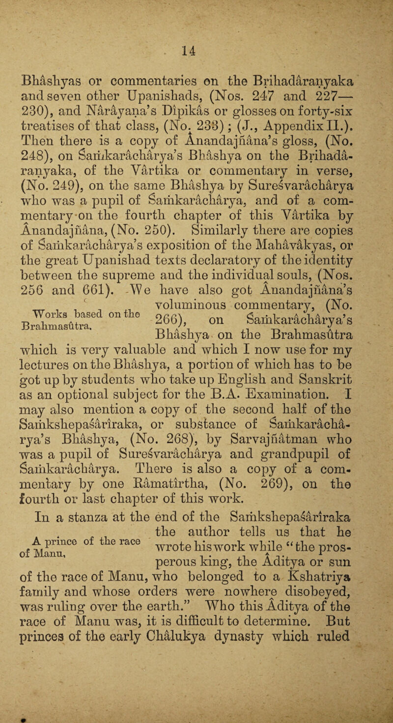 Works based on the BrabmasiHra. Bhashyas or commentaries on tlie Brihadaranyaka and seven other Upanishads, (Nos. 247 and 227— 230), and Naray ana’s Dipikas or glosses on forty-six treatises of that class, (No. 233); (J., Appendix II.). Then there is a copy of Anandajhana’s gloss, (No. 248), on Sariikarackarya’s BMshya on the Brihada¬ ranyaka, of the Vartika or commentary in verse, (No. 249), on the same Bhashya by Suresvaracharya who was a pupil of Samkaracharya, and of a com¬ mentary on the fourth chapter of this Vartika by Anandajhana, (No. 250). Similarly there are copies of Saiiikaracharya’s exposition of the Mahavakyas, or the great Upanishad texts declaratory of the identity between the supreme and the individual souls, (Nos. 256 and 661). AVe have also got Anandajhana’s voluminous commentary, (No. 266), on Samkaracharya’s Bhashya on the Brahmasutra which is very valuable and which I now use for my lectures on the Bhashya, a portion of which has to be got up by students who take up English and Sanskrit as an optional subject for the B.A. Examination. I may also mention a copy of the second half of the Sariikshepasariraka, or substance of Samkaracha- rya’s Bhashya, (No. 268), by Sarvajnatman who was a pupil of Suresvaracharya and grandpupil of Saiiikaracharya. There is also a copy of a com¬ mentary by one Bamatirtha, (No. 269), on the fourth or last chapter of this work. In a stanza at the end of the Samkshepasariraka the author tells us that he A prince of the race t his work while “ the pros- perous king, the Aditya or sun of the race of Manu, who belonged to a Kshatriya family and whose orders were nowhere disobeyed, was ruling over the earth.” Who this Aditya of the race of Manu was, it is difficult to determine. But princes of the early Chalukya dynasty which ruled