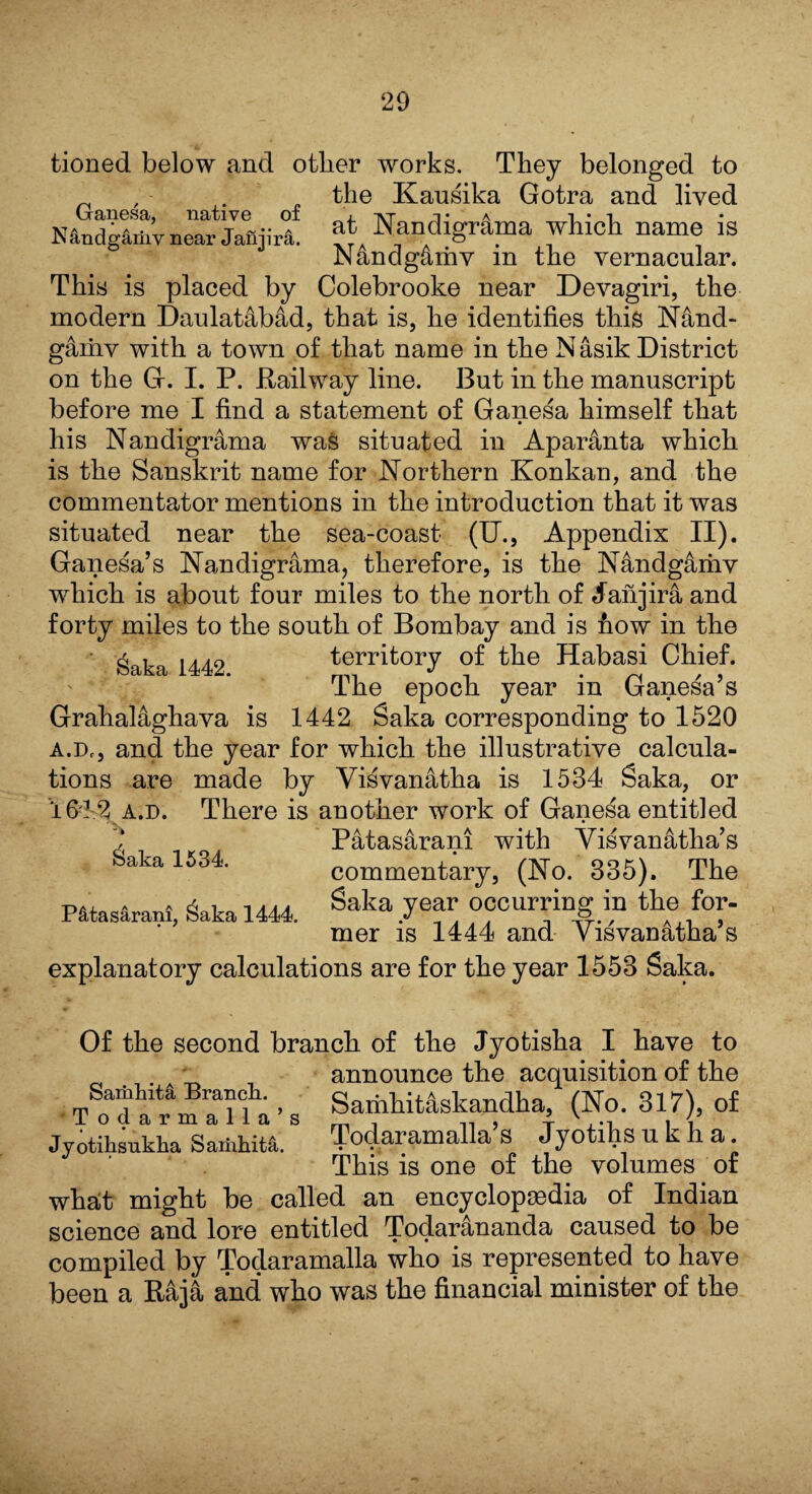 tioned below and other works. They belonged to _ . the Kausika Gotra and lived (ranesa, native of , -vr -i- a i • i N&ndg&riiv near JaHjirii. at Nandigrama which name IS Nandgamv m the vernacular. This is placed by Colebrooke near Devagiri, the modern Daulat&bad, that is, he identifies this Nand- g4mv with a town of that name in the N asik District on the G. I. P. Railway line. But in the manuscript before me I find a statement of Ganesa himself that his Nandigrama was situated in Aparanta which is the Sanskrit name for Northern Konkan, and the commentator mentions in the introduction that it was situated near the sea-coast (U., Appendix II). Ganesa’s Nandigrama, therefore, is the N&ndgarhv which is about four miles to the north of daiijira and forty miles to the south of Bombay and is how in the Saka 1442 territory of the Habasi Chief. The epoch year in Ganesa’s Grahalaghava is 1442 Saka corresponding to 1520 A.Df, and the year for which the illustrative calcula¬ tions are made by Visvanatha is 1534 Saka, or 1613 a.d. There is another work of Ganesa entitled Patasarani with Visvanatha’s commentary, (No. 335). The Saka year occurring in the for¬ mer is 1444 and Yisvanatha’s 6aka 1534. Patasarani, Saka 1444. explanatory calculations are for the year 1553 Saka. Of the second branch of the Jyotisha I have to announce the acquisition of the Samkita Branch. Samhit&skandha, (No. 317), of Jyotiksukha Samhita. TodaramaHa s Jyotihs u k h a This is one of the volumes of what might be called an encyclopaedia of Indian science and lore entitled Todarananda caused to be compiled by Todaramalla who is represented to have been a Raja and who was the financial minister of the
