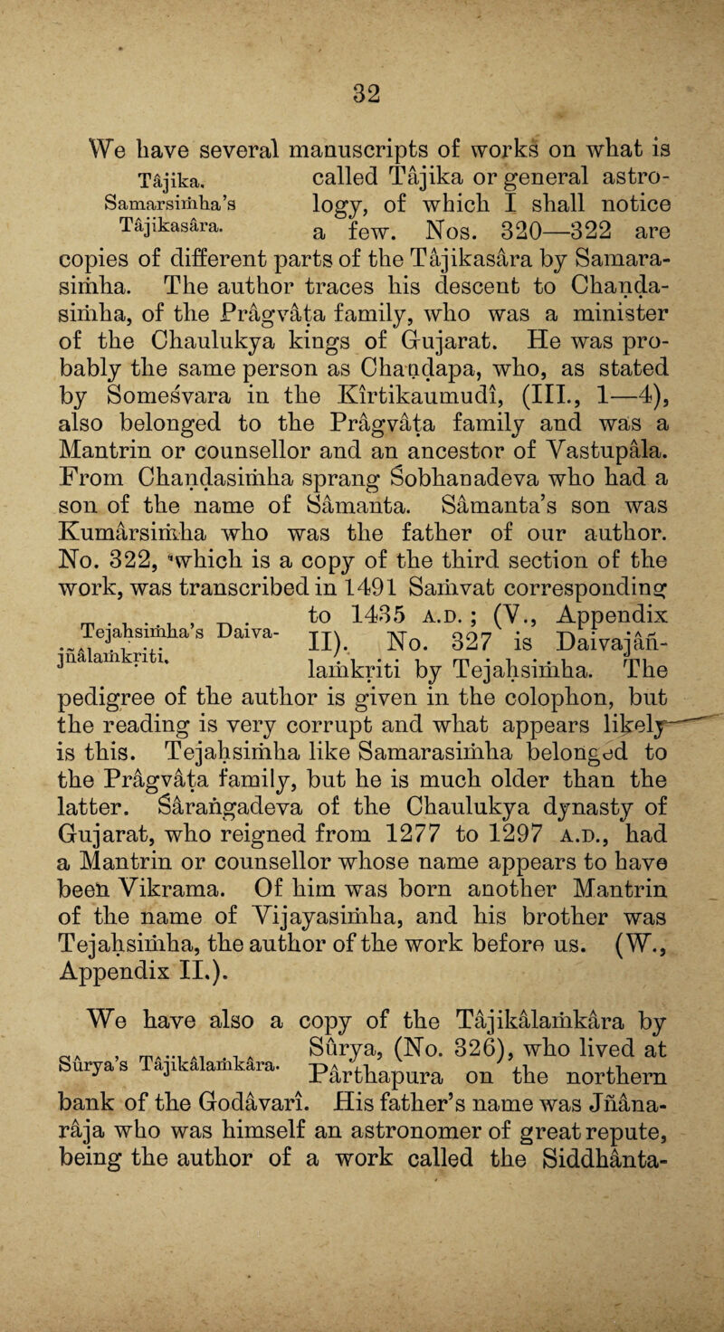 We have several manuscripts of works on what is Tajika, called Tajika or general astro- Samarsiriiha’s logy, of which I shall notice Tajikasara. a few> Nos. 320—322 are copies of different parts of the Tajikasara by Samara- sirhha. The author traces Iris descent to Chanda- • • siriiha, of the Pragvata family, who was a minister of the Chaulukya kings of Gujarat. He was pro¬ bably the same person as Chanclapa, who, as stated by Somesvara in the Kirtikaumudi, (III., 1—4), also belonged to the Pragvata family and was a Mantrin or counsellor and an ancestor of Vastupala. From Ckandasiuiha sprang Sobhanadeva who had a son of the name of Samanta. Samanta’s son was Kumarsiriiha who was the father of our author. No. 322, “which is a copy of the third section of the work, was transcribed in 1491 Saiiivat corresponding to 1435 a.d. ; (V., Appendix Tqah.unha.s Daiva- n) ^ 337 ig Daivajftfi. jna am ri i. lamkriti by Tejahsimha. The pedigree of the author is given in the colophon, but the reading is very corrupt and what appears lilxely—' is this. Tejahsirhha like Samarasimha belonged to the Pragvata family, but he is much older than the latter. Sarangadeva of the Chaulukya dynasty of Gujarat, who reigned from 1277 to 1297 a.d., had a Mantrin or counsellor whose name appears to have beelL Vikrama. Of him was born another Mantrin of the name of Vijayasimha, and his brother was Tejahsimha, the author of the work before us. (W., Appendix II.). We have also a copy of the Tajikalaiiikara by . T„...,, . Surya, (No. 326), who lived at Surya s Tajikalamkara. ^ P4rthapura on the northern bank of the Godavari. His father’s name was Jnana- r&ja who was himself an astronomer of great repute, being the author of a work called the Siddhanta-