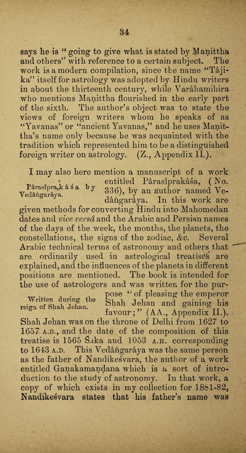 says he is “ going to give what is stated by Manittha and others” with reference to a certain subject. The work is a modern compilation, since the name “T&ji- ka” itself for astrology was adopted by Hindu writers in about the thirteenth century, while Varahamihira who mentions Manittlia flourished in the early part of the sixth. The author’s object was to state the views of foreign writers whom he speaks of as “Yavanas” or “ancient Yavanas,” and he uses Manit- tha’s name only because.he was acquainted with the tradition which represented him to be a distinguished foreign writer on astrology. (Z., Appendix II.). I may also here mention a manuscript of a work A * , entitled Parasiprakasa, ( No. arnapra* a s a y gggx foy an author named Ye- Yedangaraya. J T +1 * i dangaraya. In this work are given methods for converting Hindu into Mahomedan dates and vice versa and the Arabic and Persian names of the days of the week, the months, the planets, the constellations, the signs of the zodiac, &c. Several Arabic technical terms of astronomy and others that are ordinarily used in astrological treatises are explained, and the influences of the planets in different positions are mentioned. The book is intended for the use of astrologers and was written for the pur¬ pose “of pleasing the emperor Written during the qll Ipflan and era ini no- fliq reign of Shah Jehan. an<1 gamin& ais favour; (AA., Appendix II.). Shah Jehan was on the throne of Delhi from 1627 to 1657 a.d., and the date of the composition of this treatise is 1565 Saka and 1053 a.h. corresponding to 1643 a.d. This Yedangaraya was the same person as the father of Nandikesvara, the author of a work entitled Ganakamandana which is a sort of intro- • • • duction to the study of astronomy. In that work, a copy of which exists in my collection for 1861-82, Nandikesvara states that his fathers name was