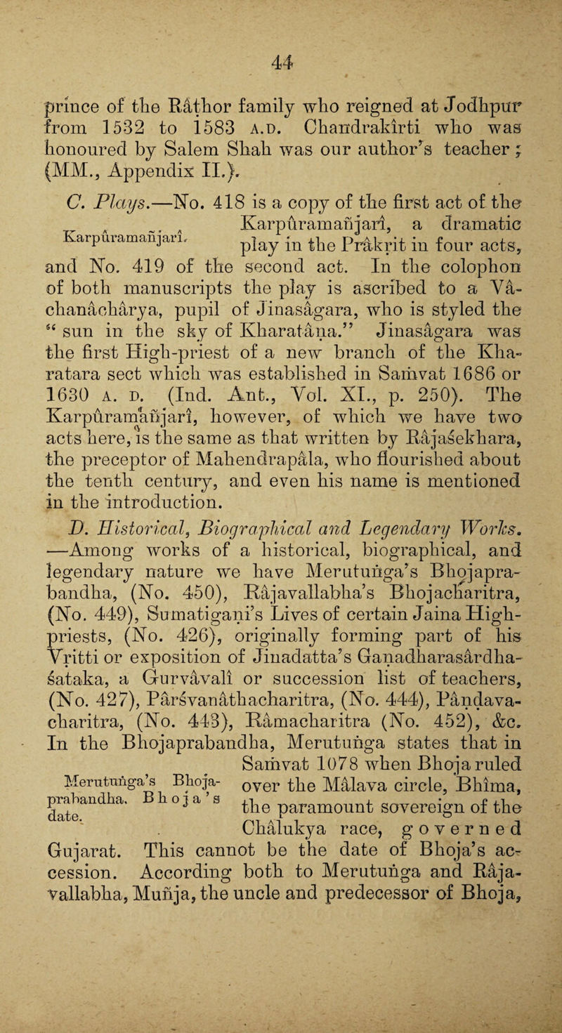 prince of tlie Rathor family who reigned at Jodhpur from 1532 to 1583 a.d. Chandraldrti who was honoured by Salem Shah was our author’s teacher; (MM., Appendix II.}. C. Plays.—No. 418 is a copy of the first act of the Karpuramanjari, a dramatic Karpuiamanjaii. play in the Prakrit in four acts, and No. 419 of the second act. In the colophon of both manuscripts the play is ascribed to a Va- chanaoharya, pupil of Jinasagara, who is styled the “ sun in the sky of Kharatana.” Jinasagara was the first High-priest of a new branch of the Kha- ratara sect which was established in Sariivat 1686 or 1630 a. d. (Ind. Ant., Yol. XI., p. 250). The Kar pur am an j ar i, however, of which we have two acts here, is the same as that written by Rajasekhara, the preceptor of Maliendrapala, who flourished about the tenth century, and even his name is mentioned in the introduction. D. Historical, Biographical and Legendary Works. —Among works of a historical, biographical, and legendary nature we have Merutunga’s Bliojapra- bandha, (No. 450), Bajavallabha’s Bhojacharitra, (No. 449), Sumatigani’s Lives of certain Jaina High- priests, (No. 426), originally forming part of his Vritti or exposition of Jinadatta’s Ganadharasardha- sataka, a Gurvavali or succession list of teachers, (No. 427), Parsvanathacharitra, (No. 444), Pandava- charitra, (No. 443), Hamacharitra (No. 452), &c. In the Bhojaprabandha, Merutunga states that in Sarhvat 1078 when Bhoja ruled Merutnnga’s Bhoja- over the Malava circle, Bhima, datean^a' S the paramount sovereign of the Chalukya race, governed Gujarat. This cannot be the date of Bhoja’s ac¬ cession. According both to Merutunga and R4ja- vallabha, Munja, the uncle and predecessor of Bhoja,