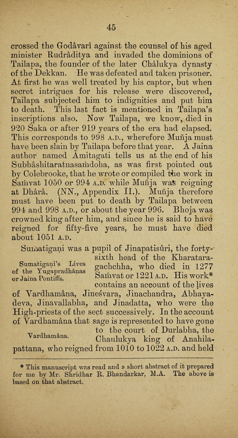 crossed the Godavari against the counsel of his aged minister Rudraditya and invaded the dominions of Tailapa, the founder of the later Chalukya dynasty of the Dekkan. He was defeated and taken prisoner. At first he was well treated by his captor, but when secret intrigues for his release were discovered, Tailapa subjected him to indignities and put him to death. This last fact is mentioned in Tailapa’s inscriptions also. Now Tailapa, we know, died in 920 Saka or after 919 years of the era had elapsed. This corresponds to 998 a.d., wherefore Munja must have been slain by Tailapa before that year. A Jaina author named Amitagati tells us at the end of his Subh&shitaratnasamdoha, as was first pointed out by Colebrooke, that he wrote or compiled the work in Sariivat 1050 or 994 a.d. while Munja wa& reigning at Dliara. (NN., Appendix II.). Munja therefore must have been put to death by Tailapa between 994 and 998 a.d., or about the year 996. Bhoja was crowned king after him, and since he is said to have reigned for fifty-five years, he must have died about 1051 a.d. Sumatigani was a pupil of Jinapatisuri, the forty- sixth head of the Kharatara- Sumatigams Lives gaclichha, who died in 1277 of the Yugapradhanas g . , - nri1 TT - l2v or Jaina Pontiffs. bamvat or 1221 A.D. HlS Work* contains an account of the lives 9 of Vardhamana, Jinesvara, Jinachandra, Abhaya- deva, Jinavallablia, and Jinadatta, who were the High-priests of the sect successively. In the account of Vardhamana that sage is represented to have gone to the court of Durlabha, the 'Vardhamana. Chaulukya king of Anahila- pattana, who reigned from 1010 to 1022 a.d. and held * This manuscript was read and a short abstract of it prepared for me by Mr. Shridhar ft. Bhandarkar, M.A, The above is based on that abstract.