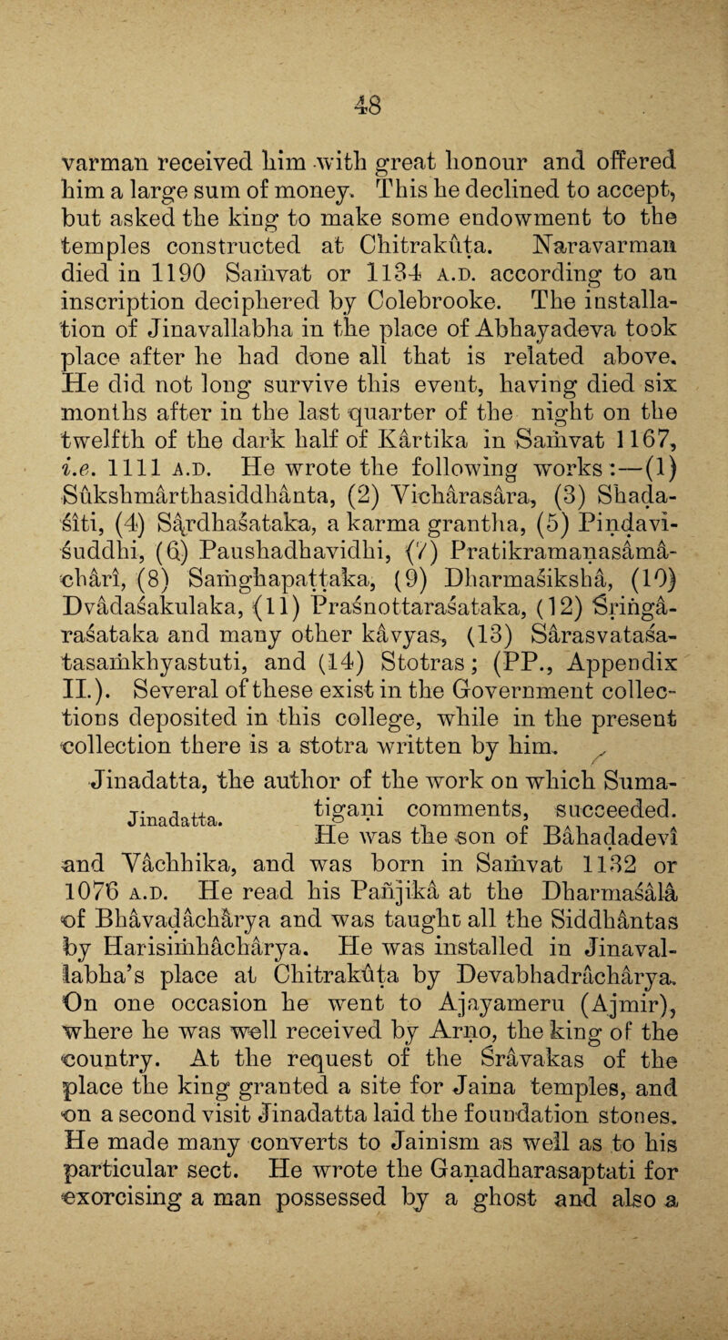 varman received him with great honour and offered him a large sum of money. This he declined to accept, but asked the king to make some endowment to the temples constructed at Chitrakuta. Nar a varman died in 1190 Samvat or 1184 a.d. according to an inscription deciphered by Colebrooke. The installa¬ tion of Jinavallabha in the place of Abhayadeva took place after he had done all that is related above. He did not long survive this event, having died six months after in the last quarter of the night on the twelfth of the dark half of Kartika in Samvat 1167, i.e. 1111 a.d. He wrote the following works :— a) Sukshmarthasiddhanta, (2) Yicharasara, (3) Shada- siti, (4) S^rdhasataka, a karma grantha, (5) Pindavi- suddhi, (6) Paushadhavidhi, {'/) Pratikramanasam^- ■ch&ri, (8) Samghapattaka, (9) Dharmasiksha, (19) Dvadasakulaka, (11) Prasnottarasataka, (12) iSringa- rasataka and many other k&vyas, (13) Sarasvatasa- tasamkhyastuti, and (14) Stotras; (PP., Appendix II.). Several of these exist in the Government collec¬ tions deposited in this college, while in the present collection there is a stotra written by him.. Jinadatta, the author of the work on which Suma- tigani comments, succeeded. He was the son of Bahadadevi and Vachhika, and was born in Samvat 1132 or 1076 a.d. He read his Panjik4 at the Dharmasala ef Bhavadach&rya and was taught all the Siddh&ntas by Harisimhacharya. He was installed in Jinaval- labha’s place at Chitrakuta by Devabhadracharya. On one occasion he went to Ajayameru (Ajmir), where he was well received by Arno, the king of the country. At the request of the Sr&vakas of the place the king granted a site for Jaina temples, and on a second visit Jinadatta laid the foundation stones. He made many converts to Jainism as well as to his particular sect. He wrote the Ganadharasaptati for exorcising a man possessed by a ghost and also a Jinadatta.