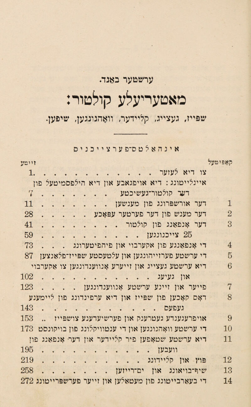 ערשטער באנה מאטעריעלע קולטור: שפײז, נעצײנ, קלײדעה װאהנונגען, שיפען. א י ג ה א ל ט ס־פ ע ר צ י י כ נ י ס קאפוטעל זויטע צו דיא לעזער.1 אײנלײטוננ: דיא אויפנאבע און דיא הילפסמיטעל פון דער קולטור־געע&יכטע.7 1 דער אודשפדוננ פון מענשעז ..11 2 דעד מענש פוז דער פערטער עפאכע.28 3 דער אנפאננ פוז קולטוד.41 25 צײכנונגעז.59 4 די אנפאננע פוז אקערבוי אוז פיהפיטערוננ . , , 73 5 די עדשטע פערזײהונגעז אוז עלטעסטע שפײז־פלאנצעז 87 6 דיא ערשטע נעצײנ אוז זײערע אנװענדוננעז צו אקערבוי אוז נעיענ ..102 7 פײער אוז זײנע ערשטע אנװענדוננעז . . , , 123 8 דאס קאכעז פוז שפײז אוז דיא ערפינדוננ פוז לײמענע נעפעס.. . 143 9 אויפרענענדע נעטרענק אוז פערשיעדענע צושפײז ,, 153 10 די ערשטע װאהנוננעז אוז די ענטװיקלוננ פוז בויקונסט 173 11 דיא ערשטע שטאפעז פיר קלײדער אוז דער• אנפאננ פוז װעבעז.195 12 פוץ און קלײדוננ.219 13 שיר־בויאוננ און ים־רײזעז. 258 14 די בעארבײטוננ פוז מעטאלעז אוז זײער פערשפרײטוננ 272