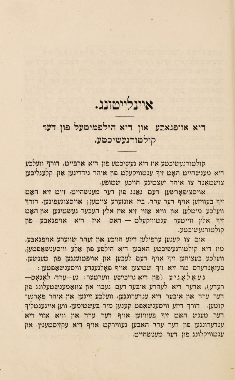 אײנלײטונג. דיא אויפגאבע און דיא הילפמיטעל פון דעף קולטורגעשיכטע. קולטורנעשיכטע איז דיא נעשיכטע פון דיא ארבײט, דורף װעלכע דיא מענ^טהײט האט זיף ענטװיקעלט פון איהר נידרינען און קלענליכען צושטאנד צו איהר יעצטינע הויכע שטופע. אויסצופארשען דעם נאננ פון דער מענשהײט/ זײט זיא ה^ט זיף בעװיזען אויף דער ערד/ ביז אונזערע צײטען; אויםצונעפינען, דורף װעלכע מיטלען און װיא אזוי זיא איז אלץ העכער נעשטינען און האט זיף אלץ װײטער ענטװיקעלט — דאס איז דיא אויפנאבע פון קולטורנעשיכטע. אום צו קענען ערפילען דיזע הויכע און זעהר שװערע אויפגאבע/ מוז דיא קולטורגעשיכטע האבען דיא הילפע פון אלע װיסענשאפטען/ װעלכע בעציהען זיף אויף דעם לעבען און אויפטועננען פון מענשען. בעזאנדערס מוז זיא זיף שטיצען אויף פאלנענדע װיסענשאפטען: נעאלאניע (פון דיא נריכישע װערטער: גע—ערד/לאג^ס— רעדע)/ אדער דיא לעהרע איבער דעם געבוי און צוזאמענשטעלוננ פון דער ערד און אי־בער דיא ענדערוננען/ װעלכע זײנען אין איהר פארנע־ קומען. דורף דיזע װיסענשאפט קענען מיר בעשטימען/ װען אײנענטליף דער מענש האט זיף בעװיזען אויף דער ערד און װיא אזוי דיא ענדערוננען פון דער ערר האבען נעװירקט אויף דיא עקזיסטענץ און ענטװיקלוננ פון דער מענשהײט.