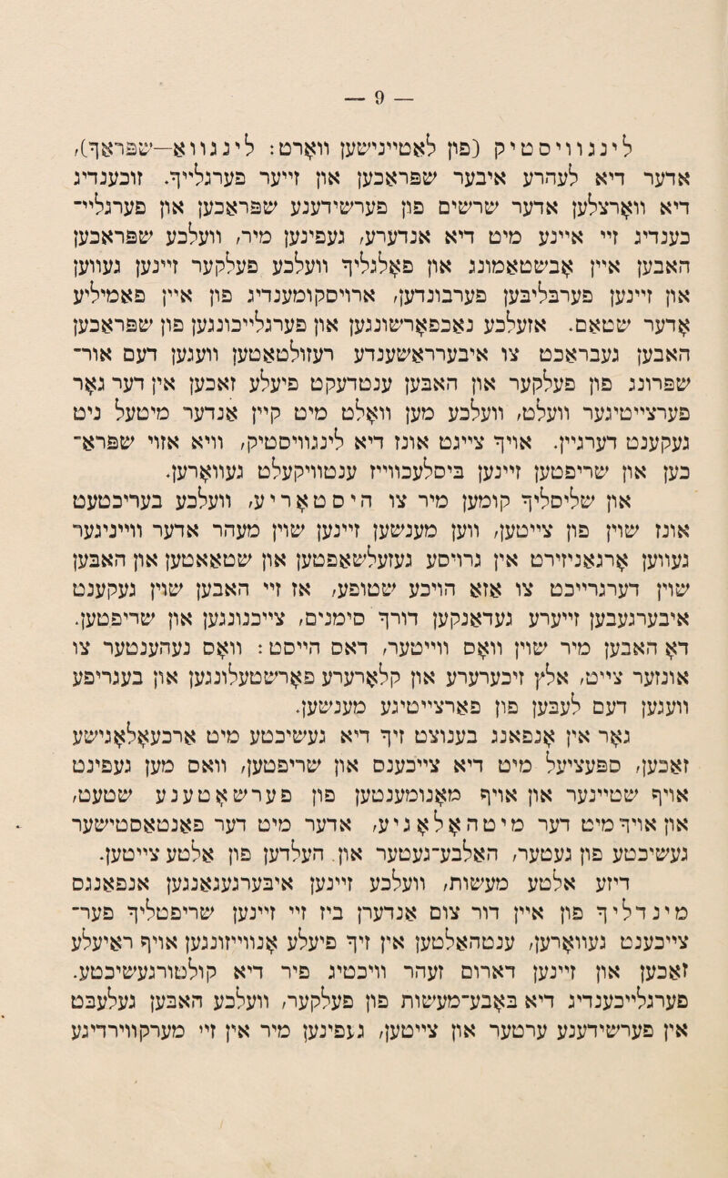 לינגװיסטיק (פון לאטײנישען װ^רט: לינגװ^—יעפראף], אדער דיא לעהרע איבער שפראכען און זײער פערגלײף. זוכענדיג דיא װ^רצלען אדער שרשים פון פערשידענע שפראכען און פערגלײ־ כענדיג זײ אײנע מיט דיא אנדערע, געפינען מיר, װעלכע שפראכען האבען אײן ?;זבשטאמונג און פ^לגליף װעלכע פעלקער זײנען געװען און זײנען פערבליבען פערבונדען, ארויסקומענדיג פון אײן פאמיליע >ןדער שטאם* אזעלכע נאכפ^רשונגען און פערגלײכונגען פון שפראכען האבען געבראכט צו איבערראשענדע רעזולטאטען װעגען דעם אור־ שפרונג פון פעלקער און האבען ענטדעקט פיעלע זאכען אין דער ג^ר פערצײטיגער װעלט, װעלכע מען װ^לט מיט קײן אנדער מיטעל ניט געקענט רערגײף אױף צײגט אונז דיא לינגװיסטיק, וױא אזוי שפרא־ כען און שריפטען זײנען ביסלעכװײז ענטװיקעלט געװארעף און שליסליף קומען מיר צו היסט>ןריע, װעלכע בעריכטעט אונז שוין פון צײטען, װען מענשען זײנען שוין מעהר אדער װײניגער געװען >ןרגאניזירט אין גרױסע געזעלשאפטען און שטאאטען און האבען שוין דערגרײכט צו אזא הויכע שטופע, אז זײ האבען שוין געקענט איבערגעבען זײערע געדאנקען דורף סימנים, צײכנונגען און שריפטען. ד>ן האבען מיר שוין װאס װײטער, דאס הײסט: װאס נעהענטער צו אונזער צײט, אלץ זיכערערע און קלארערע פ>}רשטעלונגען און בעגריפע װעגען דעם לעבען פון פארצײטיגע מענשעף גאר אין אנפאנג בענוצט זיף דיא געשיכטע מיט ארכעאלאגישע זאכען, ספעציעל מיט דיא צײכענס און שריפטען, װאס מען געפינט אויף שטײנער און אױף מאנומענטען פון פערשאטענע שטעט, אוןאױףמיט דער מיטהאלאגיע, אדער מיט דער פאנטאסטישער געשיכטע פון געטער, האלבע־געטער און. העלדען פון אלטעצײטעף דיזע אלטע מעשות, װעלכע זײנען איבערגעגאנגען אנפאנגס מינדליף פון אײן דור צום אנדערן ביז זײ זײנען שריפטליף פער־ צײכענט געװ>}רען, ענטהאלטען אין זיף פיעלע >}נװײזונגען אױף ראיעלע זאכען און זײנען דארום זעהר װיכטיג פיר דיא קולטורגעשיכטע. פערגלײכענדיג דיא ב>}בע־מעשות פון פעלקער, װעלכע האבען געלעבט אין פערשידענע ערטער און צײטען, געפינען מיר אין זײ מערקװירדיגע