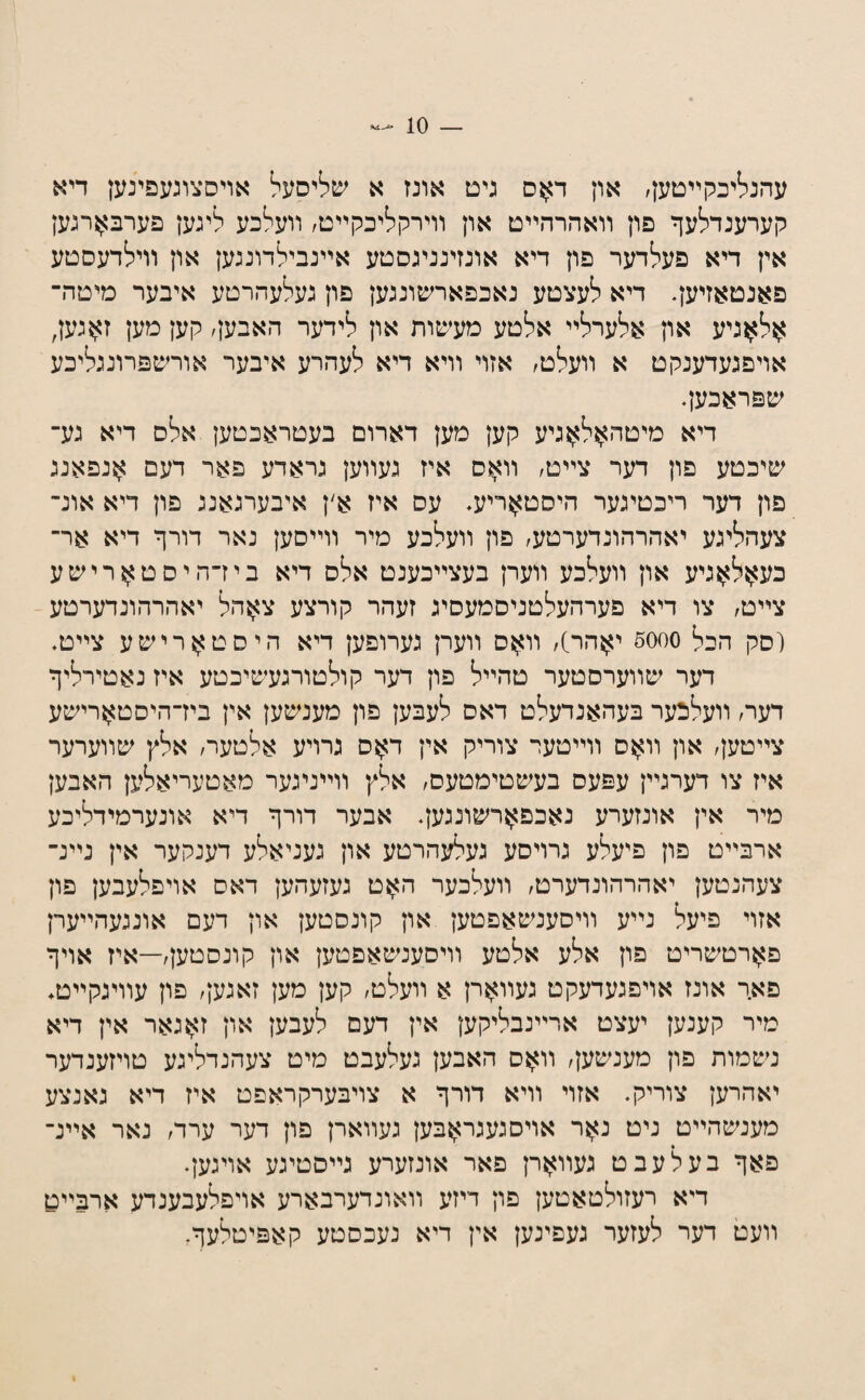 עהנליכקײטען, און ד^ס גיט אונז א שליסעל אויסצוגעפינען דיא קערענדלעף פון װאהרהײט און װירקליכקײט, װעלכע ליגען פערב>ןרגען אין דיא פעלדער פון דיא אונזינניגסטע אײנבילדונגען און װילדעסטע פאנטאזיען. דיא לעצטע נאכפארשונגען פון געלעהרטע איבער מיטה־ אל^גיע און אלערלײ אלטע מעיסות און לידער האבען, קען מען ז?;ןגען, אויפגעדענקט א װעלט, אזוי װיא דיא לעהרע איבער אורשפרונגליכע שפראכען. דיא מיטה>ןל?;}גיע קען מען דארום בעטראכטען אלס דיא גע־ שיכטע פון דער צײט, װ^וס איז געװען גראדע פאר דעם אנפאנג פון דער ריכטיגער היסט^ריע. עס איז א׳ן איבערגאנג פון דיא אונ־ צעהליגע יאהרהונדערטע, פון װעלכע מיר װײסען נאר דורף דיא אר־ כע>ןל?;ןגיע און װעלכע װערן בעצײכענט אלס דיא ביז־היסט^רישע צײט, צו דיא פערהעלטניסמעסיג זעהר קורצע צ^הל יאהרהונדערטע (סק הכל סס50 י>}הר], װ>ןס װערן גערופען דיא היסטוןןרישע צײט. דער שװערסטער טהײל פון דער קולטורגעשיכטע איז נאטירליף דער, װעלכער בעהאנדעלט דאס לעבען פון מענשען אין ביז־היסט>ןרישע צײטען, און װ>ןם װײטער צוריק אין ד>ןס גרויע אלטער, אלץ שװערער איז צו דערגײן עפעס בעשטימטעס, אלץ װײניגער מאטעריאלען האבען מיר אין אונזערע נאכפ>ןרשונגען. אבער דורף דיא אונערמידליכע ארבײט פון פיעלע גרויסע געלעהרטע און געניאלע דענקער אין נײנ־ צעהנטען יאהרהונדערט, װעלכער האט געזעהען דאס אויפלעבען פון אזוי פיעל נײע װיסענשאפטען און קונסטען און דעם אונגעהײערן פ^רטשריט פון אלע אלטע װיסענשאפטען און קונסטען,—איז אויף פאך אונז אויפגעדעקט געװ>ןרן א װעלט, קען מען זאגען, פון עװיגקײט♦ מיר קענען יעצט ארײנבליקען אין דעם לעבען און דאגאר אין דיא נשמות פון מעגשען, װ>ןס האבען געלעבט מיט צעהנדליגע טויזענדער יאהרען צוריק. אזוי װיא דורף א צויבערקראפט איז דיא גאנצע מענשהײט ניט נ>}ר אויסגעגר>ןבען געװארן פון דער ערד, נאר אײנ־ פאף בעלעבט געװ>ןרן פאר אונזערע גײסטיגע אויגען. דיא רעזולטאטען פון דיזע װאונדערבארע אויפלעבענדע ארבײט װעט דער לעזער געפינען אין דיא נעכסטע קאפיטלעף.