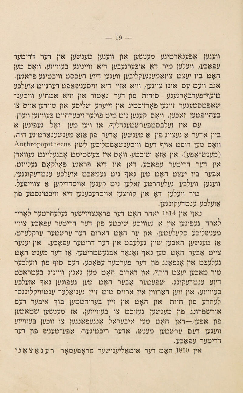 װעגען אפענארטיגע מענשען און װעגען מענשען אין דער דתטער עפ^כע/ װעלען מיר ד^ איבערגעבען דיא װײניגע בעװײזע׳ מען ה>}ט ביז יעצט צוזאמענגעקליבען װעגען דיזע העכסט װיכטיגע פראגען. אגב װעט עס אונז צײגען/ װיא אזוי דיא װיסענשאפט דערגײט אזעלכע טיעף־פערב>ןרגענע סודות פון דער נאטור און װיא אמת׳ע װיסענ־ שאפטסמענער זײנען פ^רזיכטיג אין זײערע שליסע און מײדען אויס צו בעהויפטען זאכען/ װ>זס קענען ניט מיט פולער זיכערהײט בעװיזען װערן. עס איז זעלבסטפערשטענדליף/ אז װען מען ז?;$ל געפינען א בײן אדער א געצײג פון א מענשען ^דער פון אזא מעמטענארטיגע חיה/ װ^ס מען רופט אויף דעם װיסענשאפטליכען לשון 18ןס11:116ק;ס^סי1ב1111^צ [מענש־אפע), אין אזא שיכטע, װ^ס איז בעשטימט ^בגעלײגט געװארן אין דער דריטער עפאכע, דאן איז דיא פראגע פ^ולק^ם געלײזט* אבער ביז יעצט ה>זט מען נאף ניט געמאכט אזעלכע ענטדעקונגען, װעגען װעלכע געלעהרטע זאלען ניט קענען אויסדריקען א צװײפעל, מיר װעלען ד^ אין קורצען אויסרעכענען דיא װיכטיגסטע פון אזעלכע ענטדעקונגעף נאף אין 1814 יאהר האט דער פראנצויזישער געלעהרטער ל^רי־ לארד געפונען אין א געװיסע שיכטע פון דער דריטער עפ^כע צװײ מענשליכע סקעלעטען, און ער ה^^וט דארום דער ערשטער ערקלערט, אז מענשען האבען שוין געלעבט אין דער דריטער עפ^כע. אין יענער צײט ?;זבער ה^ט מען נאף ז>5גאר אבגעשטריטען, אז דער מענש ה>ןט געלעבט אין אנפאנג פון דער פערטער עפאכע, דעם סוף פון װעלכער מיר מאכען יעצט דורף, און דארום האט מען גאנץ װײניג בעטראכט דיזע ענטדעקונג♦ שפעטער אבער האט מען געפונען נאף אזעלכע בעװײזע, און װען דארװין איז ארויס מיט זײן געניאלער ענטװיקלונגס־ לעהרע פון חױת און האט אין זײן בעריהמטען בוף איבער דעם אורשפרונג פון מענשען געזוכט צו בעװײזען, אז מענשען שטאמען פון אפען,—דאן האט מען איבעראל אנגעפאנגען צו זוכען בעװײזע װעגען דעם ערשטען מענש, אדער ריכטיגער, אפע־מענש פון דער דריטער עפ^כע. אין 1860 ה^ט דער איטאליענישער פר^פעס^ןר רעגאצ^ני