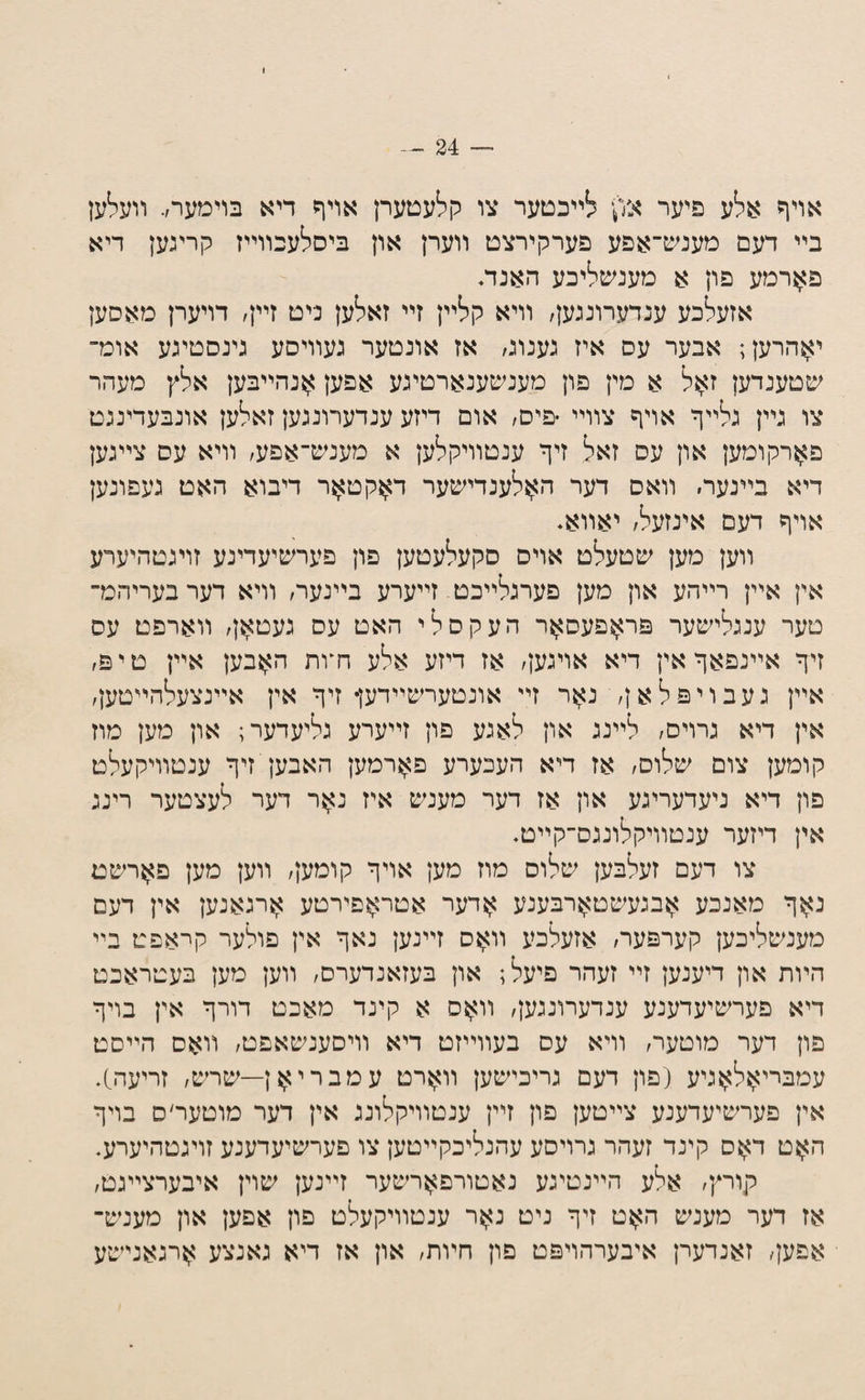 אויף אלע פיער או',)• לײכטער צו קלעטערן אויף דיא בוימער,. װעלען בײ דעם מענש־אפע פערקירצט װערן און ביסלעכװײז קריגען דיא פ^ןרמע פון א מענשליכע האנת אזעלכע ענדעדונגען/ װיא קלײן זײ זאלען ניט זײן, דויערן מאסען י^הרען; אבער עס איז גענוג/ אז אונטער נעװיסע גינסטיגע אומ־ ^כטענדען ז^ל א מין פון מענ^כענארטיגע אפען >ןנהײבען אלץ מעהר צו גײן גלײף אויף צװײ •פים/ אום דיזע ענדערונגען זאלען אונבעדינגט פ^רקומען און עס זאל זיף ענטװיקלען א מענש־אפע/ װיא עס צײגען דיא בײנעד׳ װאס דער ה^לענדישער דאקט>זר דיבוא האט געפונען אויף דעם אינזעל/ יאװא* װען מען שטעלט אויס סקעלעטען פון פערשיעדינע זויגטהיערע אין אײן רײהע און מען פערגלײכט זײערע בײנער/ װיא דערבעריהמ־ טער ענגלישער פראפעסאר העקסלי האט עס געטאן/ װארפט עס זיף אײנפאף אין דיא אויגען/ אז דיזע אלע ח*ות האבען אײן טיפ/ אײן געבויפלאן/ נאר זײ אונטערשײדען• זיף אין אײנצעלהײטען/ אין דיא גרויס/ לײנג און לאגע פון זײערע גליעדער; און מען מוז קומען צום שלוס/ אז דיא העכערע פ>זרמען האבען זיף ענטװיקעלט פון דיא ניעדעריגע און אז דער מענש איז נ^ר דער לעצטער רינג אין דיזער ענטװיקלונגס־קײט. צו דעם זעלבען שלוס מוז מען אויף קומען/ װען מען פ>}רשט נ>זף מאנכע >זבגעשט>זרבענע >זרער אטר>זפירטע >זרגאנען אין דעם מענשליכען קערפער/ אזעלכע װ>}ס זײנען נאף אין פולער קראפט בײ הױת און דיענען זײ זעהר פיעל; און בעזאנדערס/ װען מען בעטראכט דיא פערשיעדענע ענדערונגען/ װ>זס א קינד מאכט דורף אין בויף פון דער מוטער/ װיא עס בעװײזט דיא װיסענשאפט/ װאס הײסט עמבריאלאגיע (פון דעם גריכישען װארט עמבריאן—שרש/ זריעה;). אין פערשיעדענע צײטען פון זײן ענטװיקלוננ אין דער מוטער׳ס בויף האט דאס קינד זעהר גרויסע עהנליכקײטען צו פערשיערענע זויגטהיערע. קוריץ׳ אלע הײנטיגע נאטורפארשער זײנען שוין איבערצײגט/ אז דער מענש האט זיף ניט נאר ענטװיקעלט פון אפען און מענש־ אפען/ זאנדערן איבערהויפט פון חױת/ און אז דיא גאנצע ארגאנישע