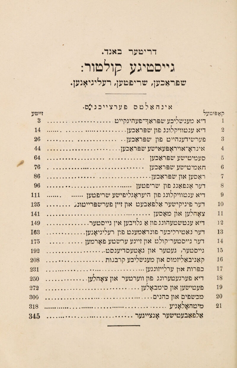 זײטע 3 14 26 44 64 76 86 96 111 125 141 149 163 175 192 208 231 250 272 300 318 345 דױיםער באנד♦ גײםטיגע קולםור: שפראכען, שריפטען, רעליגיאנען. אינהאלטס פערצ״כנעס• קא&יטעל 1 דיא מענשליכע שפראף־פעהיגקײם. 2 דיא ענטװיקלונג פון שפראכען. 3 פערשידענהײט פון שפראכעץ. 4 אינד^־אויראפעאישעשפראבען. 5 סעמיטישע שפראכען . 6 חאמיטישע שפראכעץ . 7 ראסען און שפראכען... 8 דער ^נפאננ פון שריפטען . 9 דיא ענטװיקלונג פון היעראגליפישע שריפטען. 10 דער פיניקישער אלפאבעט און זײן פערשפרײסונג 11 צ^הלען און מאסען . 2 נ דיא ענטשטעהונג פון א נלויבען אין גײסטער. 13 דער נאטירייכער פונדאמענט פוץ רעליגי^נען.... 14 דער גײסטער־קולט און זײנע ערשטע פ^רמען... 15 גײסטער׳ געטער און סזטעסדיענסט. 16 קאניבאליזמוס און מענשליכע קרבנות. 17 כפרות און ערלײזונגען. 18 דיא פערגעטערונג פון װערטער און צ^הלען. 19 פעטישען און סימבאלען. 20 מכשפים און כהנים. 21 םיםהאל^גיע. אלפאבעטישער ^נצײגער.