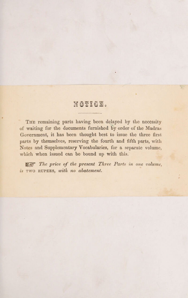 NOVlfi The remaining parts having been delayed by the necessity of waiting for the documents furnished by order of the Madras Government, it has been thought best to issue the three first parts by themselves, reserving the fourth and fifth parts, with Notes and Supplementary Vocabularies, for a separate volume, which when issued can be bound up with this. The price of the present Three Parts in one volume, is two rupees, with no abatement.