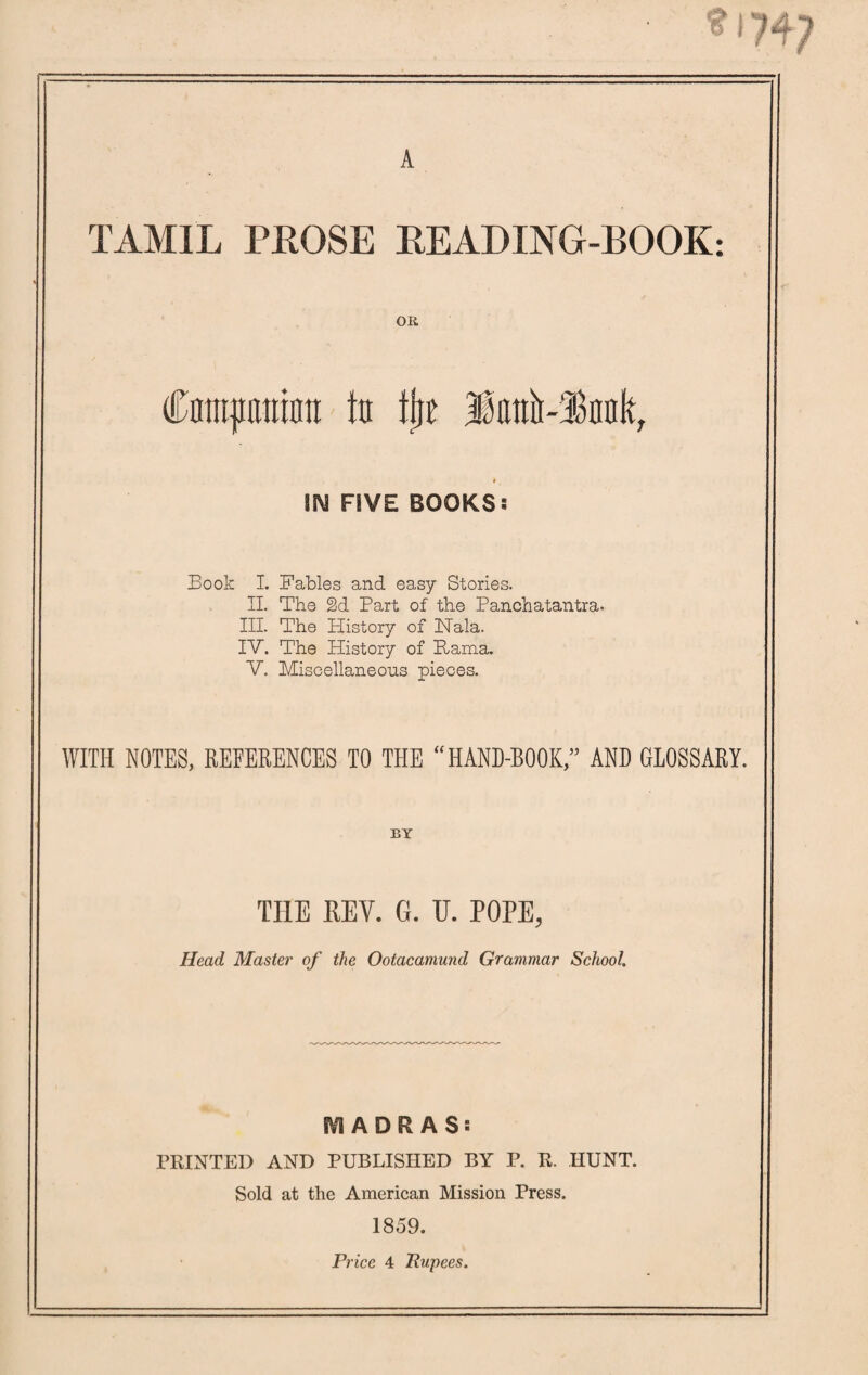 A TAMIL PROSE LEADING-BOOK: OR Cnmpninti to tjje 3ianii~3knk, \N FIVE BOOKS: Book I. Fables and easy Stories. II. The §d Part of the Panchatantra- III. The History of Nala. IV. The History of Hama. V. Miscellaneous pieces. WITH NOTES, REFERENCES TO THE “HAND-BOOK,” AND GLOSSARY. BY THE REV. G. U. POPE, Head Master of the Ootacamund Grammar School. MADRAS: PRINTED AND PUBLISHED BY P. R. HUNT. Sold at the American Mission Press. 1859. Price 4 Rupees.