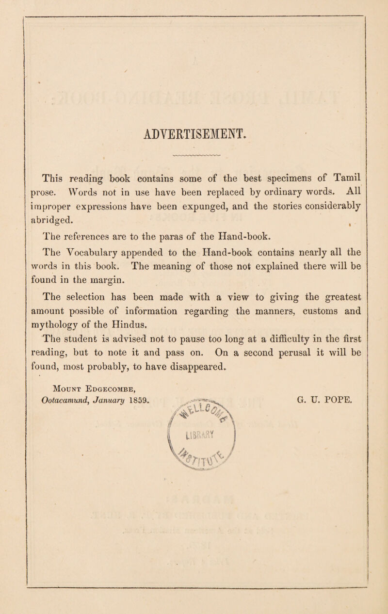 ADVERTISEMENT. This reading book contains some of the best specimens of Tamil prose. Words not in use have been replaced by ordinary words. All improper expressions have been expunged, and the stories considerably abridged. © i The references are to the paras of the Hand-book. The Vocabulary appended to the Hand-book contains nearly all the words in this book. The meaning of those not explained there will be found in the margin. The selection has been made with a view to giving the greatest amount possible of information regarding the manners, customs and mythology of the Hindus. The student is advised not to pause too long at a difficulty in the first reading, but to note it and pass on. On a second perusal it will be found, most probably, to have disappeared. Mount Edgecombe, Ootacamund, January 1859. G. U. POPE.