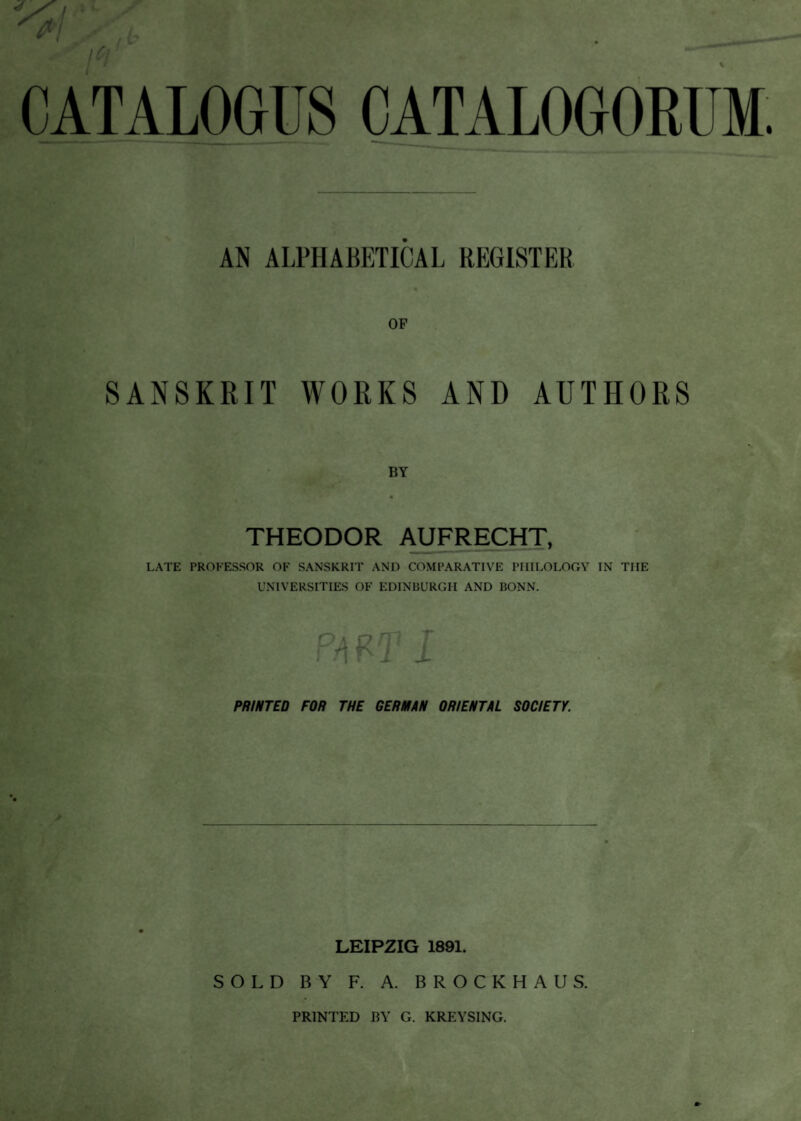 AN ALPHABETICAL REGISTER OP SANSKRIT WORKS AND AUTHORS THEODOR AUFRECHT, LATE PROFESSOR OF SANSKRIT AND COMPARATIVE PHILOLOGY IN THE UNIVERSITIES OF EDINBURGH AND BONN. PRINTED FOR THE GERMAN ORIENTAL SOCIETY. LEIPZIG 1891. SOLD BY F. A. BROCKHAUS.