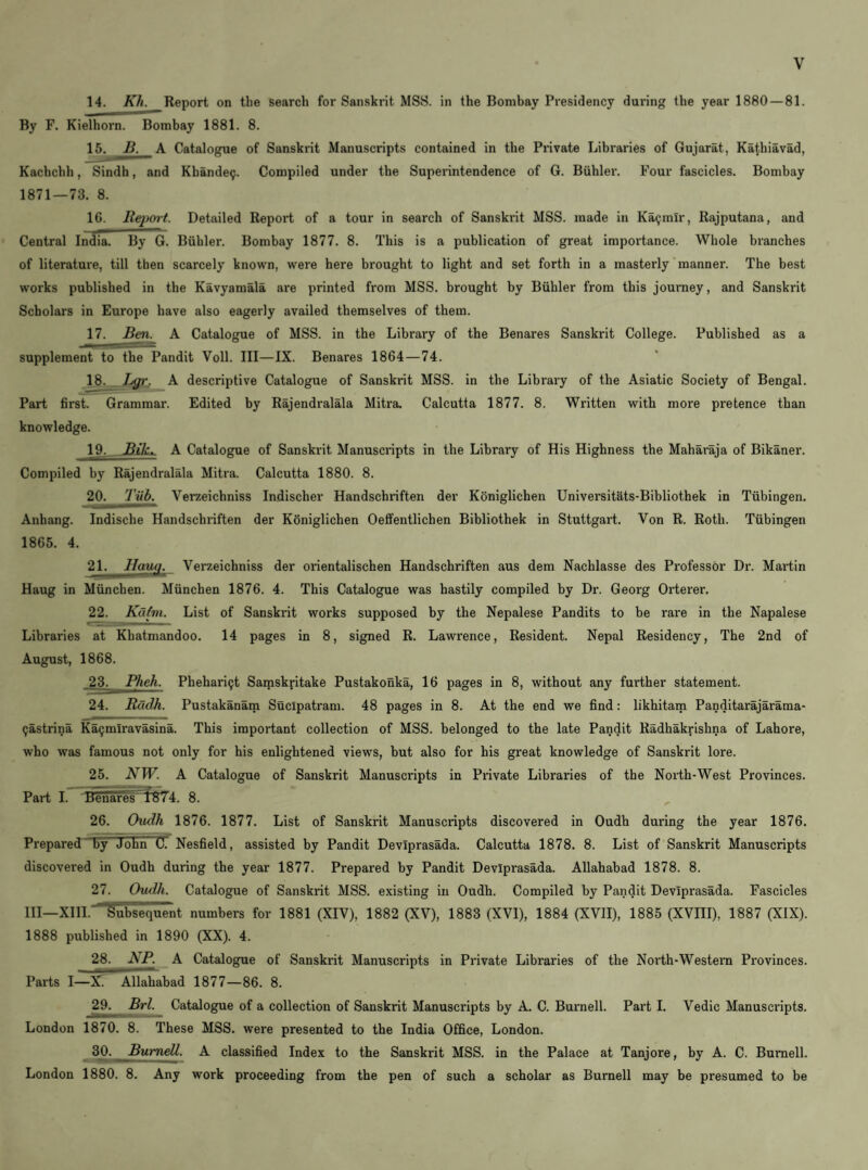 14. Kh. Report on tlie search for Sanskrit MSS. in the Bombay Presidency during the year 1880 — 81. By F. Kielhorn. Bombay 1881. 8. 15. B. A Catalogue of Sanskrit Manuscripts contained in the Private Libraries of Gujarat, Ka^hiavad, Kachcbh, Sindh, and Kbande9. Compiled under the Superintendence of 6. Biihler. Four fascicles. Bombay 1871 — 73. 8. 16. Reiiort. Detailed Report of a tour in search of Sanskrit MSS. made in Ka^mlr, Rajputana, and Central India. By G. Biihler. Bombay 1877. 8. This is a publication of great importance. Whole branches of literature, till then scarcely known, were here brought to light and set forth in a masterly manner. The best works published in the Kavyamala are printed from MSS. brought by Biihler from this journey, and Sanskrit Scholars in Europe have also eagerly availed themselves of them. 17. Ben. A Catalogue of MSS. in the Library of the Benares Sanskrit College. Published as a supplement to the Pandit Voll. Ill—IX. Benares 1864—74. 18. Lgr, A descriptive Catalogue of Sanskrit MSS. in the Library of the Asiatic Society of Bengal. Part first. Grammar. Edited by Rajendralala Mitra Calcutta 1877. 8. Written with more pretence than knowledge. 19. Bik. A Catalogue of Sanskx-it Manuscripts in the Library of His Highness the Maharaja of Bikaner. Compiled by Rajendralala Mitra. Calcutta 1880. 8. 20. Tub. Verzeichniss Indischer Handschriften der Koniglichen Univei'sitats-Bibliothek in Tubingen. Anhang. Indische Handschriften der Koniglichen Oeffentlichen Bibliothek in Stuttgart. Von R. Roth. Tubingen 1865. 4. 21. Hauq. Verzeichniss der orientalischen Handschriften aus dem Nachlasse des Professor Dr. Mai-tin Haug in Miinchen. Miinchen 1876. 4. This Catalogue was hastily compiled by Dr. Georg Orterer. 22. Kdtm. List of Sanskrit works supposed by the Nepalese Pandits to be rare in the Napalese Libraries at Khatmandoo. 14 pages in 8, signed R. Lawrence, Resident. Nepal Residency, The 2nd of August, 1868. Phehari9t Samskritake Pustakonka, 16 pages in 8, without any further statement. 24. Rdclh. Pustakanam Sucipatram. 48 pages in 8. At the end we find: likhitam Panditarajarama- 9astrina Ka9mlravasina. This important collection of MSS. belonged to the late Pandit Radhakrishna of Lahore, who was famous not only for his enlightened views, but also for his great knowledge of Sanskrit lore. 25. NW. A Catalogue of Sanskrit Manuscripts in Private Libraries of the North-West Provinces. Part I. '±5ehare^r»V4. 8. 26. Ovdh 1876. 1877. List of Sanskrit Manuscripts discovered in Oudh during the year 1876. Prepared by John C. Nesfield, assisted by Pandit Deviprasada. Calcutta 1878. 8. List of Sanskrit Manuscripts discovered in Oudh during the year 1877. Prepared by Pandit Deviprasada. Allahabad 1878. 8. 27. Oudh. Catalogue of Sanskrit MSS. existing in Oudh. Compiled by Pandit Deviprasada. Fascicles HI—XIII. Subsequent numbers for 1881 (XIV), 1882 (XV), 1883 (XVI), 1884 (XVII), 1885 (XVIH), 1887 (XIX). 1888 published in 1890 (XX). 4. 28. NP. A Catalogue of Sanskrit Manuscripts in Pi'ivate Libraries of the North-Western Provinces. Parts I—X. Allahabad 1877—86. 8. 29. Brl. Catalogue of a collection of Sanskrit Manuscripts by A. C. Burnell. Part I. Vedic Manuscripts. London 1870. 8. These MSS. were presented to the India Office, London. 30. BumeU. A classified Index to the Sanskrit MSS. in the Palace at Tanjore, by A. C. Burnell. London 1880. 8. Any work proceeding from the pen of such a scholar as Burnell may be presumed to be