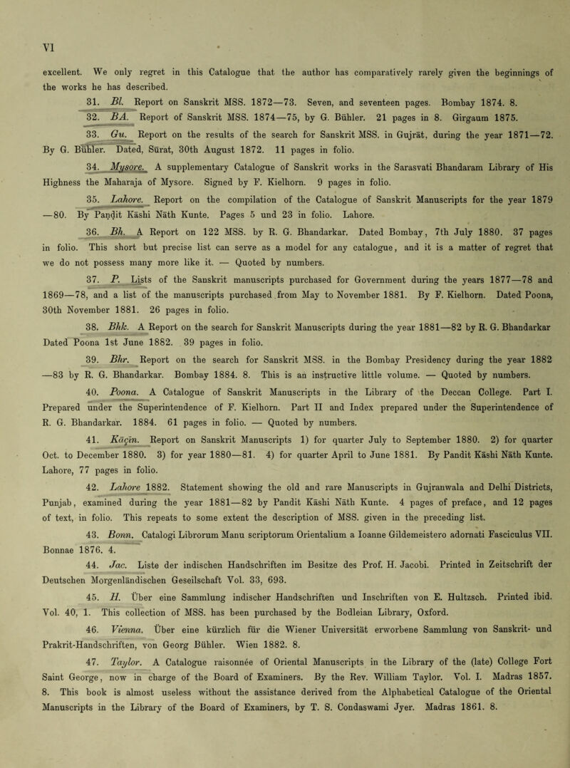 excellent. We only regret in this Catalogue that the author has comparatively rarely given the beginnings of \ the works he has described. 31. Bl. Keport on Sanskrit MSS. 1872—73. Seven, and seventeen pages. Bombay 1874. 8. 32. BA. Report of Sanskrit MSS. 1874—75, by G. Biihler. 21 pages in 8. Girgaum 1875. 33. Report on the results of the search for Sanskrit MSS. in Gujrat, during the year 1871—72. By G. Butler. Dafed, Sui’at, 30th August 1872. 11 pages in folio. 34. Mysore. A supplementary Catalogue of Sanskrit works in the Sarasvati Bhandaram Library of His Highness the Maharaja of Mysore. Signed by F. Kielhorn. 9 pages in folio. 35. Lahore. Report on the compilation of the Catalogue of Sanskrit Manuscripts for the year 1879 —80. By Pandit Kashi Nath Kunte. Pages 5 und 23 in folio. Lahore. 36. Bh. A Report on 122 MSS. by R. G. Bhandarkar. Dated Bombay, 7th July 1880. 37 pages in folio. This short but precise list can serve as a model for any catalogue, and it is a matter of regret that we do not possess many more like it. — Quoted by numbers. 37. P. Lists of the Sanskrit manuscripts purchased for Government during the years 1877—78 and 1869—78, and a list of the manuscripts purchased from May to November 1881. By P. Kielhorn. Dated Poona, 30th November 1881. 26 pages in folio. 38. Bhk. A Report on the search for Sanskrit Manuscripts during the year 1881—82 by R. G. Bhandarkar Dated Poona 1st June 1882. 39 pages in folio. 39. Bhr. Report on the search for Sanskrit MSS. in the Bombay Presidency during the year 1882 —83 by R. G. Bhandarkar. Bombay 1884. 8. This is ah instructive little volume. — Quoted by numbers. 40. Poona. A Catalogue of Sanskrit Manuscripts in the Library of the Deccan College. Part I. Prepared under the Superintendence of F. Kielhorn. Part II and Index prepared under the Superintendence of R. G. Bhandarkar. 1884. 61 pages in folio. — Quoted by numbers. 41. Kugln. Report on Sanskrit Manuscripts 1) for quarter July to September 1880. 2) for quarter Oct. to December 1880. 3) for year 1880—81. 4) for quarter April to June 1881. By Pandit Kashi Nath Kunte. Lahore, 77 pages in folio. 42. Lahore 1882. Statement showing the old and rare Manuscripts in Gujranwala and Delhi Districts, Punjab, examined during the year 1881—82 by Pandit Kashi Nath Kunte. 4 pages of preface, and 12 pages of text, in folio. This repeats to some extent the description of MSS. given in the preceding list. 43. Bonn. Catalogi Librorum Manu scriptorum Orientalium a loanne Gildemeistero adornati Fasciculus VII. Bonnae 1876. 4. 44. Joe. Liste der indischen Handschriften im Besitze des Prof. H. Jacobi. Printed in Zeitschrift der Deutschen Morgenlandischen Geseilschaft Yol. 33, 693. 45. H. tiber eine Sammlung indischer Handschriften und Inschriften von E. Hultzsch. Printed ibid. Vol. 40, 1. This collection of MSS. has been purchased by the Bodleian Library, Oxford. 46. Vienna. Uber eine kiirzlich fiir die Wiener Universitat erworbene Sammlung von Sanskrit- und Prakrit-Handschriften, von Georg Biihler. Wien 1882. 8. 47. Taylor. A Catalogue raisonnee of Oriental Manuscripts in the Library of the (late) College Fort Saint George, now in charge of the Board of Examiners. By the Rev. William Taylor. Yol. I. Madras 1857. 8. This book is almost useless without the assistance derived from the Alphabetical Catalogue of the Oriental Manuscripts in the Library of the Board of Examiners, by T. S. Condaswami Jyer. Madras 1861. 8.