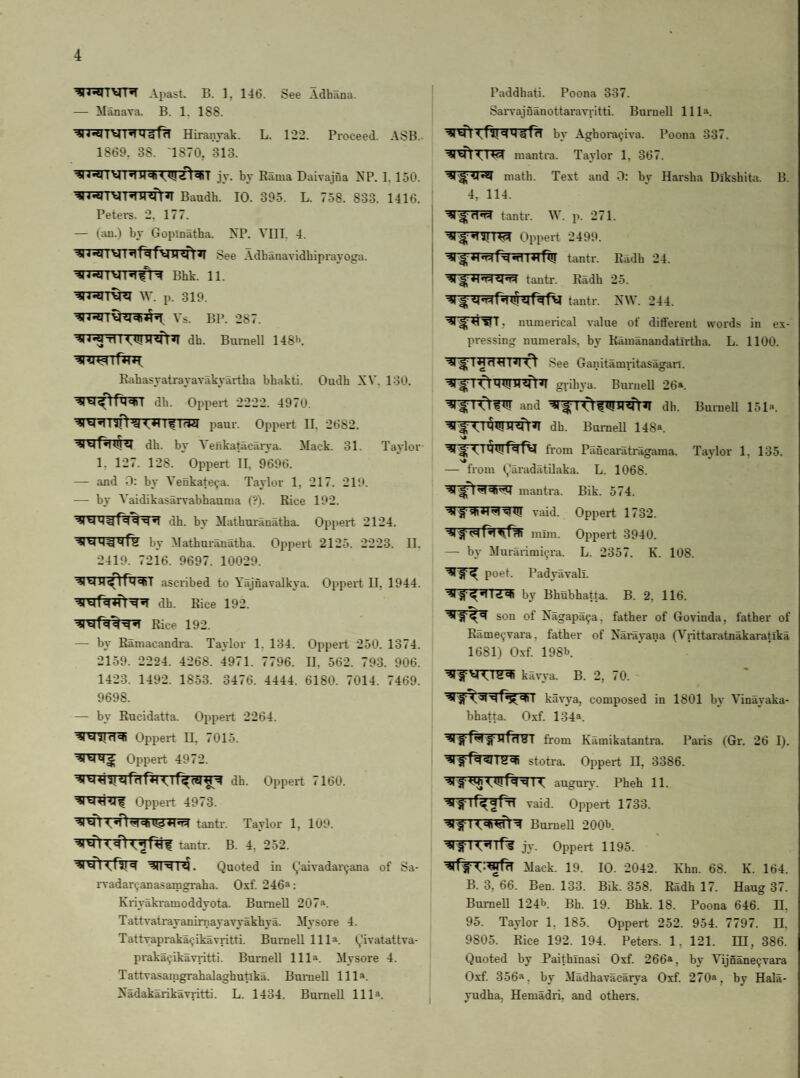 Apast. B. 1, 146. See Adhana. — Manava. B. 1. 188. Wilgfa Hiranyak. L. 1*22. Proceed. ASB.. 1869. 38. 1870, 313. jy. by Bama Daivajua XP. I. 150. Baudh. 10. 395. L. 758. 833. 1416. Petex-s. 2, 177. — (au.) by Gopinatha. XP. VIII. 4. ^n*5rrVT^'f%fVir?ft^ See Adbanavidbipi-ayoga. Bhk. 11. W. p. 319. Vs. BP. 287. dh. Buniell 148»'. Rahasyatiayavakyartba bbakti. Oudh XV. 130. db. Oppei-t 2222. 4970. paui'. Oppert II. 2682. ■4|Vjr^x^«4 dh. by Venkatacavya. Mack. 31. Taylor 1, 127. 128. Oppert II. 9696. — and 0; by Venkate^a. Taylor 1, 217. 219. — by Vaidikasarvabhauma (?). Rice 192. dh. by Mathmanatha. Oppeid. 2124. by Mathui’auatha. Oppert 2125. 2223. II. 2419. 7216. 9697. 10029. ^ H ^ Th<«T ascribed to Yajflavalkya. Oppeit II, 1944. *1 dh. Rice 192. Rice 192. — by Ramacandi-a. Taylor 1. 134. Oppert 250. 1374. 2159. 2224. 4268. 4971. 7796. 11, 562. 793. 906. 1423. 1492. 1853. 3476. 4444. 6180. 7014. 7469. 9698. — by Rucidatta. Oixpeit 2264. Oppei-t ii. 7015. *1^ Oppert 4972. dh. Oppert 7160. Oppert 4973. tantr. Taylor 1, 109. tantr. B. 4. 252. l4. Quoted in (j’aivadar^ana of Sa- rvadar^anasamgraha. Oxf. 246*: Kiiyaki-amoddyota. Burnell 207*. Tattvatrayanirnayavyakhya. Mysore 4. Tattvapraka^jikavritti. Burnell 111*. Qivatattva- pi-aka9ikavi-itti. Burnell 111*. Mysore 4. Tattvasamgrahalaghutika. Burnell 111*. Xadakarikavritti. L. 1434. Burnell 111*. Paddhati. Poona 337. SaiTajflanottai-avritti. Buinell 111*. by Aghora^iva. Poona 337. mantra. Taylor 1, 367. math. Text and 0: by Harsha Dikshita. 4, 114. tanti’. W. p. 271. B. Oppert 2499. tantr. Radh 24. tantr. Radh 25. tantr. XW. 244. ^r^wr, uumeidcal value of dififerent words in ex¬ pressing numei-als. by Ramanandatirtha. L. 1100. See Ganitamritasagan. I 0 gi ihya. Bui-nell 26*. 10 and I 0 ^ dh. Burnell 151*. dh. Burnell 148*. fi'om Paucaratragama. Ttxylor 1, 135. — from (,'aiadatilaka. L. 1068. mantra. Bik. 574. raid. Oppert 1732. mim. Oppei't 3940. — by Murarimi^.ra. L. 2357. K. 108. poet. PadyavJili. by Bhubhatta. B. 2, 116. son of Xagapa^a, father of Govinda, father of Rame^vai'a, father of Xarayaiia (Viittaratnakaratika 1681) Oxf 198b kavya. B. 2, 70. kavya, composed in 1801 by Vinayaka- bhatta. Oxf 134*. from Kamikatantra. Pai'is (Gr. 26 I), ■il Hi <<11 g stotra. Oppei’t II, 3386. augui’A’. Pheh 11. vaid. Oppei’t 1733. Burnell 200b. irs jy. Oppert 1195. Mack. 19. 10. 2042. Khn. 68. K. 164. B. 3, 66. Ben. 133. Bik. 358. Radh 17. Haug 37. Burnell 124b. Bh. 19. Bhk. 18. Poona 646. II, 95. Taylor 1, 185. Oppert 252. 954. 7797. II. 9805. Rice 192. 194. Peters. 1, 121. IH, 386. Quoted by Paithinasi Oxf. 266*, by VijnaneQvara Oxf. 356*, by Madhavacarya Oxf 270*, by Hala- yudha. Hemadri, and others.